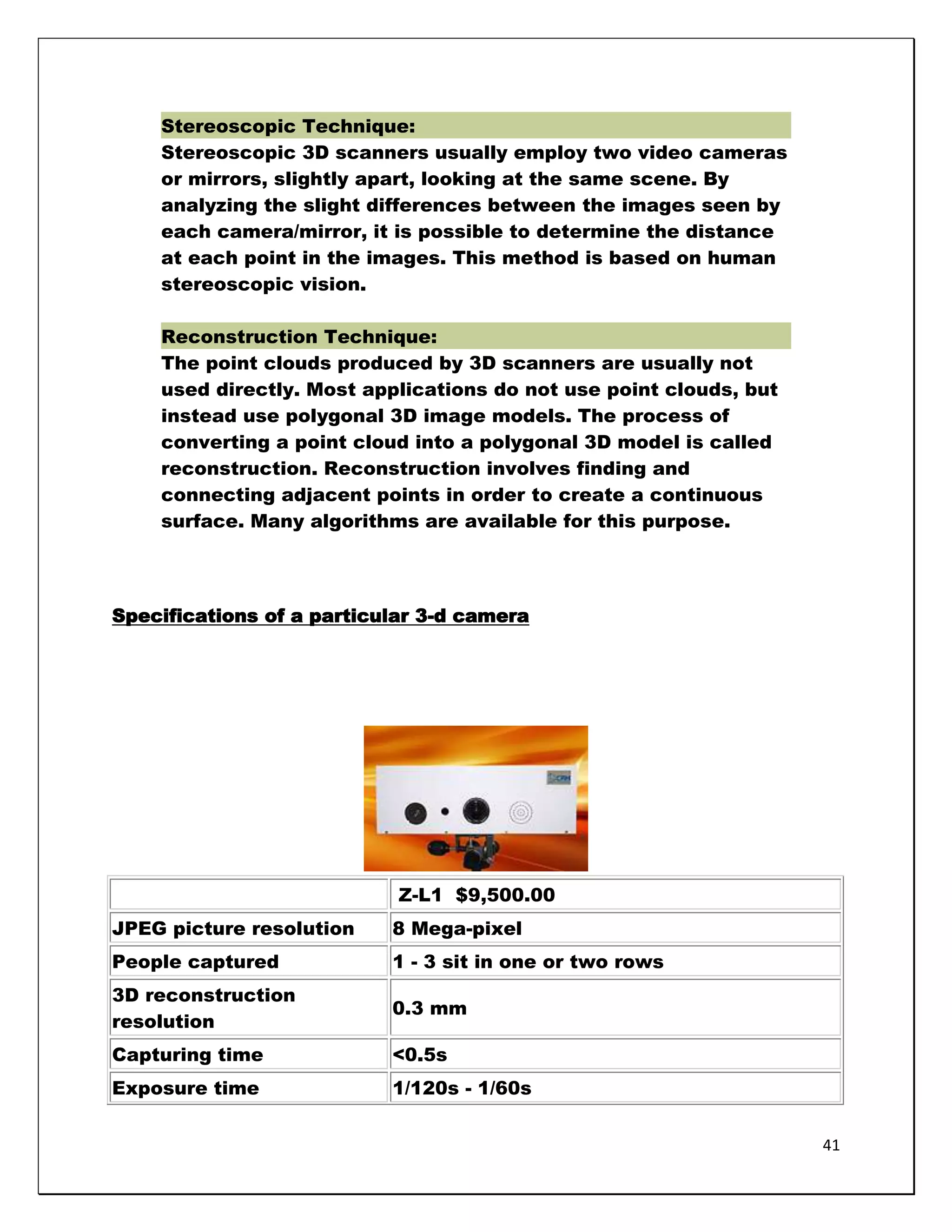 Stereoscopic Technique:
    Stereoscopic 3D scanners usually employ two video cameras
    or mirrors, slightly apart, looking at the same scene. By
    analyzing the slight differences between the images seen by
    each camera/mirror, it is possible to determine the distance
    at each point in the images. This method is based on human
    stereoscopic vision.

    Reconstruction Technique:
    The point clouds produced by 3D scanners are usually not
    used directly. Most applications do not use point clouds, but
    instead use polygonal 3D image models. The process of
    converting a point cloud into a polygonal 3D model is called
    reconstruction. Reconstruction involves finding and
    connecting adjacent points in order to create a continuous
    surface. Many algorithms are available for this purpose.




Specifications of a particular 3-d camera




                            Z-L1 $9,500.00
JPEG picture resolution    8 Mega-pixel
People captured            1 - 3 sit in one or two rows
3D reconstruction
                           0.3 mm
resolution
Capturing time             <0.5s
Exposure time              1/120s - 1/60s


                                                                    41
 