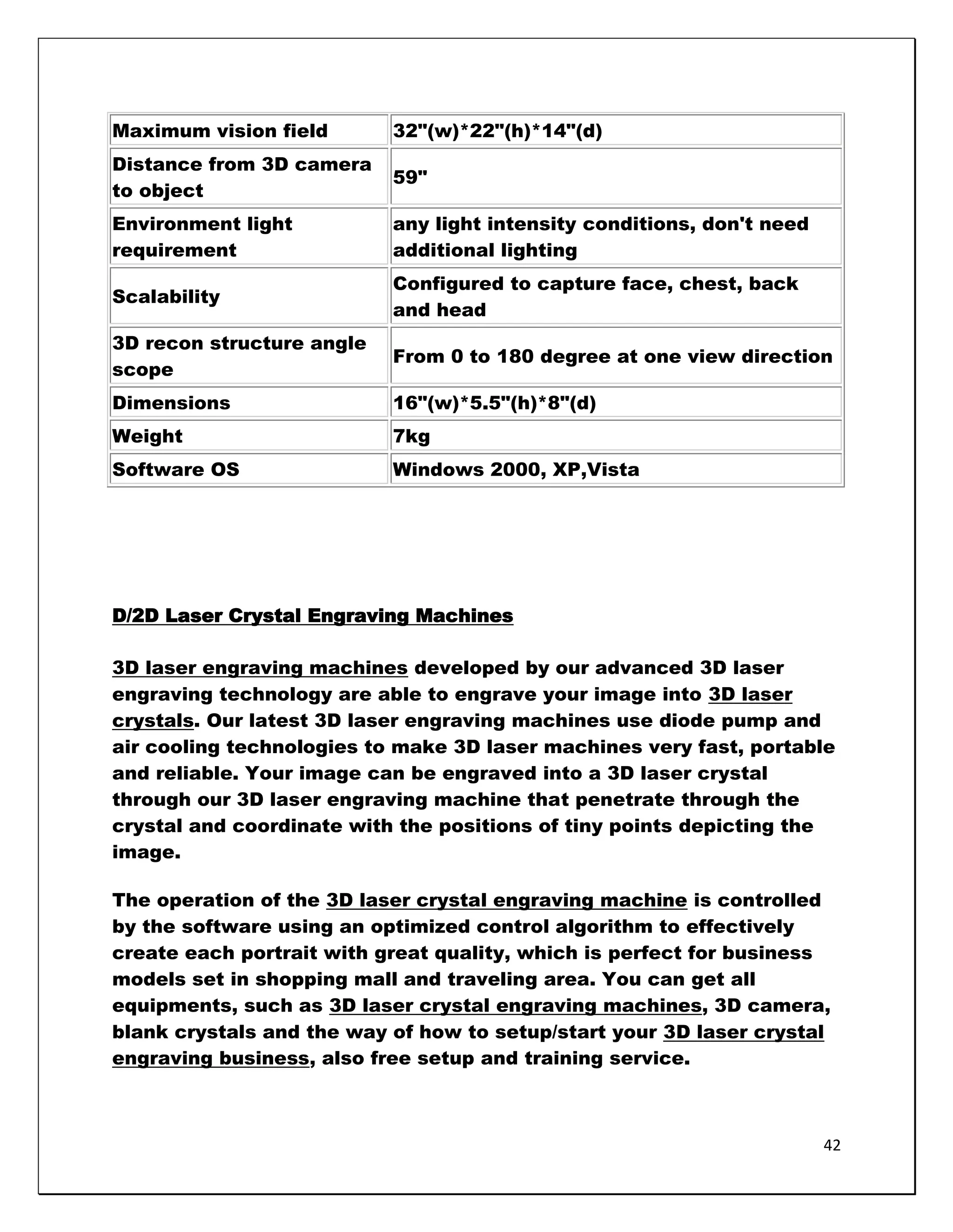 Maximum vision field       32"(w)*22"(h)*14"(d)
Distance from 3D camera
                           59"
to object
Environment light          any light intensity conditions, don't need
requirement                additional lighting
                           Configured to capture face, chest, back
Scalability
                           and head
3D recon structure angle
                           From 0 to 180 degree at one view direction
scope
Dimensions                 16"(w)*5.5"(h)*8"(d)
Weight                     7kg
Software OS                Windows 2000, XP,Vista




D/2D Laser Crystal Engraving Machines

3D laser engraving machines developed by our advanced 3D laser
engraving technology are able to engrave your image into 3D laser
crystals. Our latest 3D laser engraving machines use diode pump and
air cooling technologies to make 3D laser machines very fast, portable
and reliable. Your image can be engraved into a 3D laser crystal
through our 3D laser engraving machine that penetrate through the
crystal and coordinate with the positions of tiny points depicting the
image.

The operation of the 3D laser crystal engraving machine is controlled
by the software using an optimized control algorithm to effectively
create each portrait with great quality, which is perfect for business
models set in shopping mall and traveling area. You can get all
equipments, such as 3D laser crystal engraving machines, 3D camera,
blank crystals and the way of how to setup/start your 3D laser crystal
engraving business, also free setup and training service.



                                                                        42
 