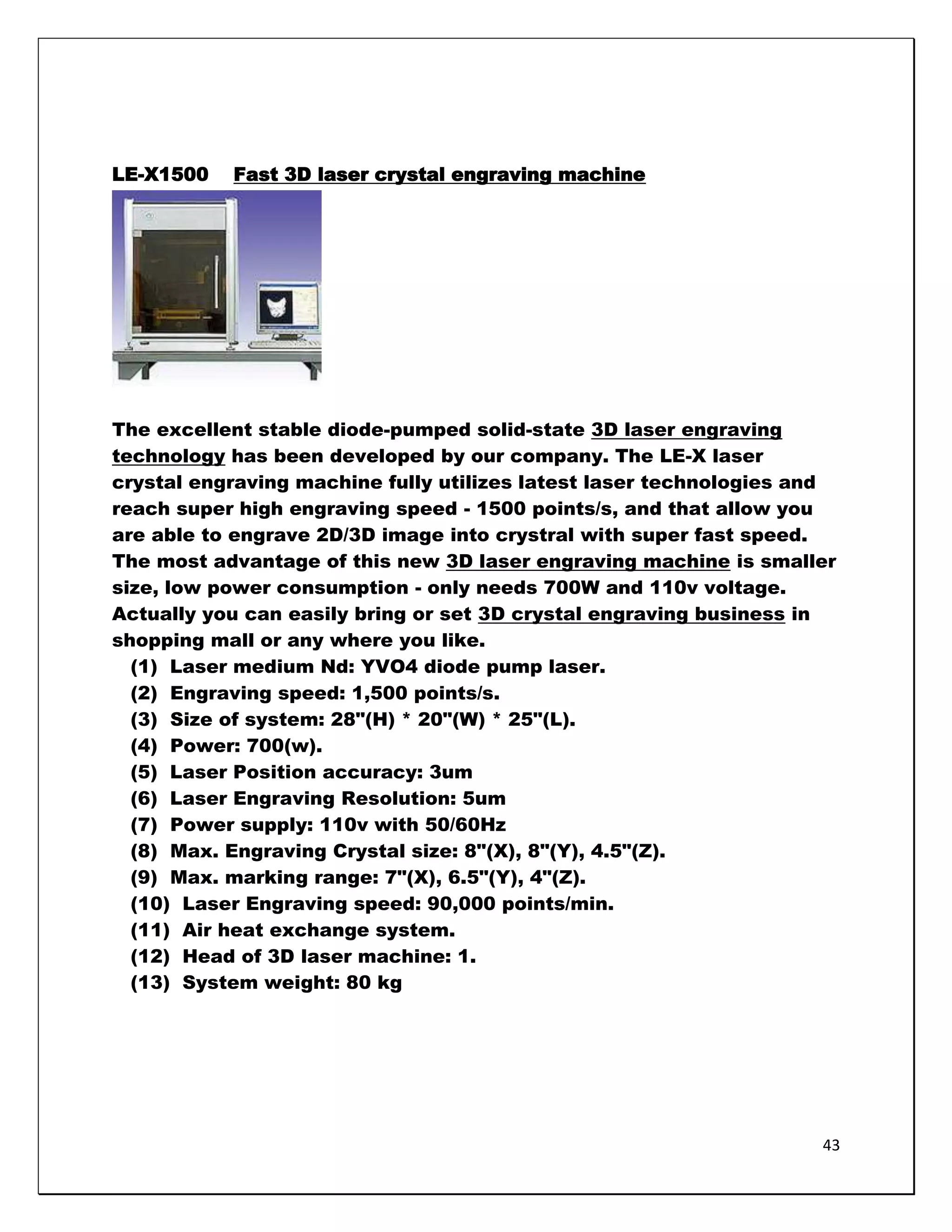 LE-X1500   Fast 3D laser crystal engraving machine




The excellent stable diode-pumped solid-state 3D laser engraving
technology has been developed by our company. The LE-X laser
crystal engraving machine fully utilizes latest laser technologies and
reach super high engraving speed - 1500 points/s, and that allow you
are able to engrave 2D/3D image into crystral with super fast speed.
The most advantage of this new 3D laser engraving machine is smaller
size, low power consumption - only needs 700W and 110v voltage.
Actually you can easily bring or set 3D crystal engraving business in
shopping mall or any where you like.
  (1) Laser medium Nd: YVO4 diode pump laser.
  (2) Engraving speed: 1,500 points/s.
  (3) Size of system: 28"(H) * 20"(W) * 25"(L).
  (4) Power: 700(w).
  (5) Laser Position accuracy: 3um
  (6) Laser Engraving Resolution: 5um
  (7) Power supply: 110v with 50/60Hz
  (8) Max. Engraving Crystal size: 8"(X), 8"(Y), 4.5"(Z).
  (9) Max. marking range: 7"(X), 6.5"(Y), 4"(Z).
  (10) Laser Engraving speed: 90,000 points/min.
  (11) Air heat exchange system.
  (12) Head of 3D laser machine: 1.
  (13) System weight: 80 kg




                                                                    43
 