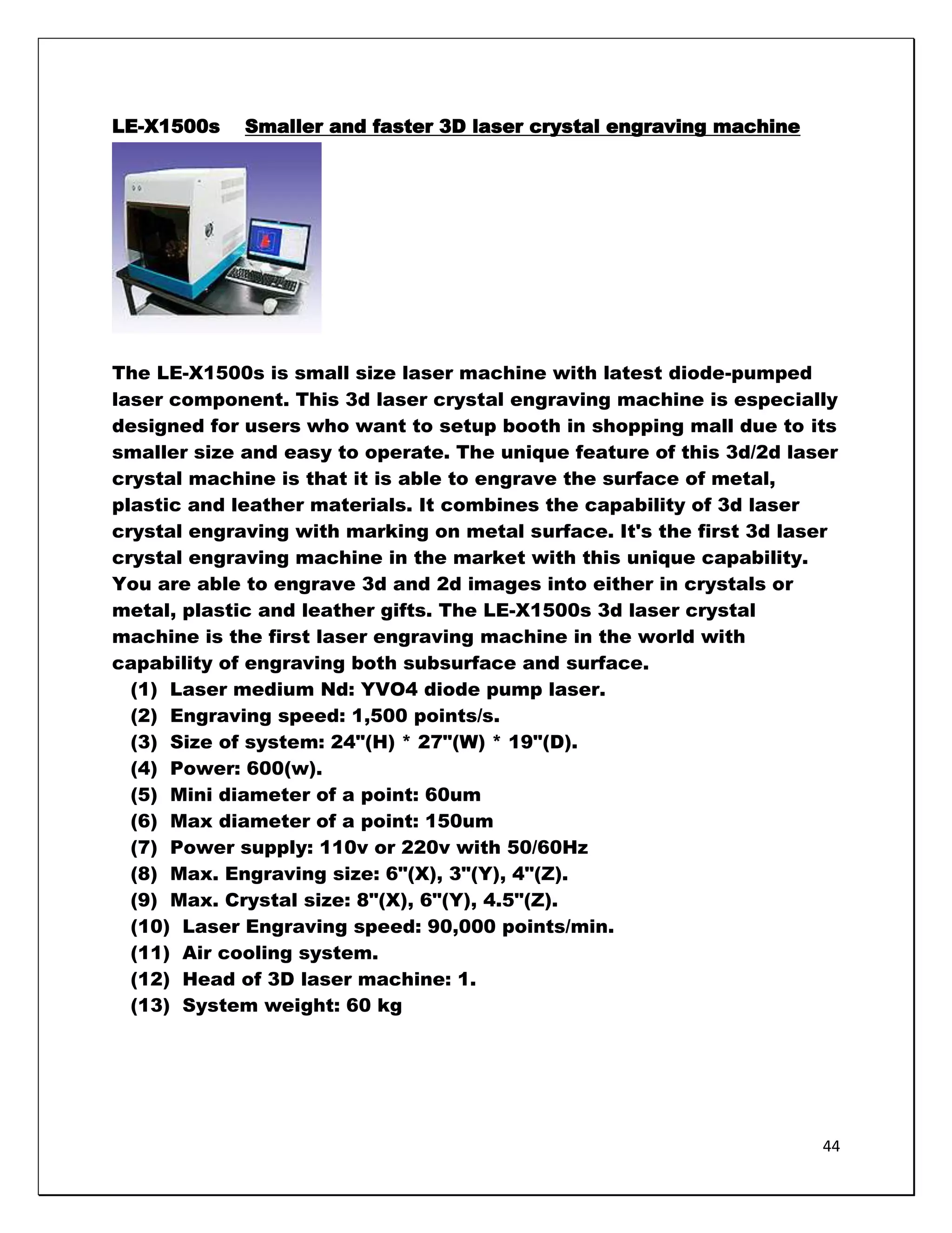LE-X1500s    Smaller and faster 3D laser crystal engraving machine




The LE-X1500s is small size laser machine with latest diode-pumped
laser component. This 3d laser crystal engraving machine is especially
designed for users who want to setup booth in shopping mall due to its
smaller size and easy to operate. The unique feature of this 3d/2d laser
crystal machine is that it is able to engrave the surface of metal,
plastic and leather materials. It combines the capability of 3d laser
crystal engraving with marking on metal surface. It's the first 3d laser
crystal engraving machine in the market with this unique capability.
You are able to engrave 3d and 2d images into either in crystals or
metal, plastic and leather gifts. The LE-X1500s 3d laser crystal
machine is the first laser engraving machine in the world with
capability of engraving both subsurface and surface.
  (1) Laser medium Nd: YVO4 diode pump laser.
  (2) Engraving speed: 1,500 points/s.
  (3) Size of system: 24"(H) * 27"(W) * 19"(D).
  (4) Power: 600(w).
  (5) Mini diameter of a point: 60um
  (6) Max diameter of a point: 150um
  (7) Power supply: 110v or 220v with 50/60Hz
  (8) Max. Engraving size: 6"(X), 3"(Y), 4"(Z).
  (9) Max. Crystal size: 8"(X), 6"(Y), 4.5"(Z).
  (10) Laser Engraving speed: 90,000 points/min.
  (11) Air cooling system.
  (12) Head of 3D laser machine: 1.
  (13) System weight: 60 kg




                                                                      44
 