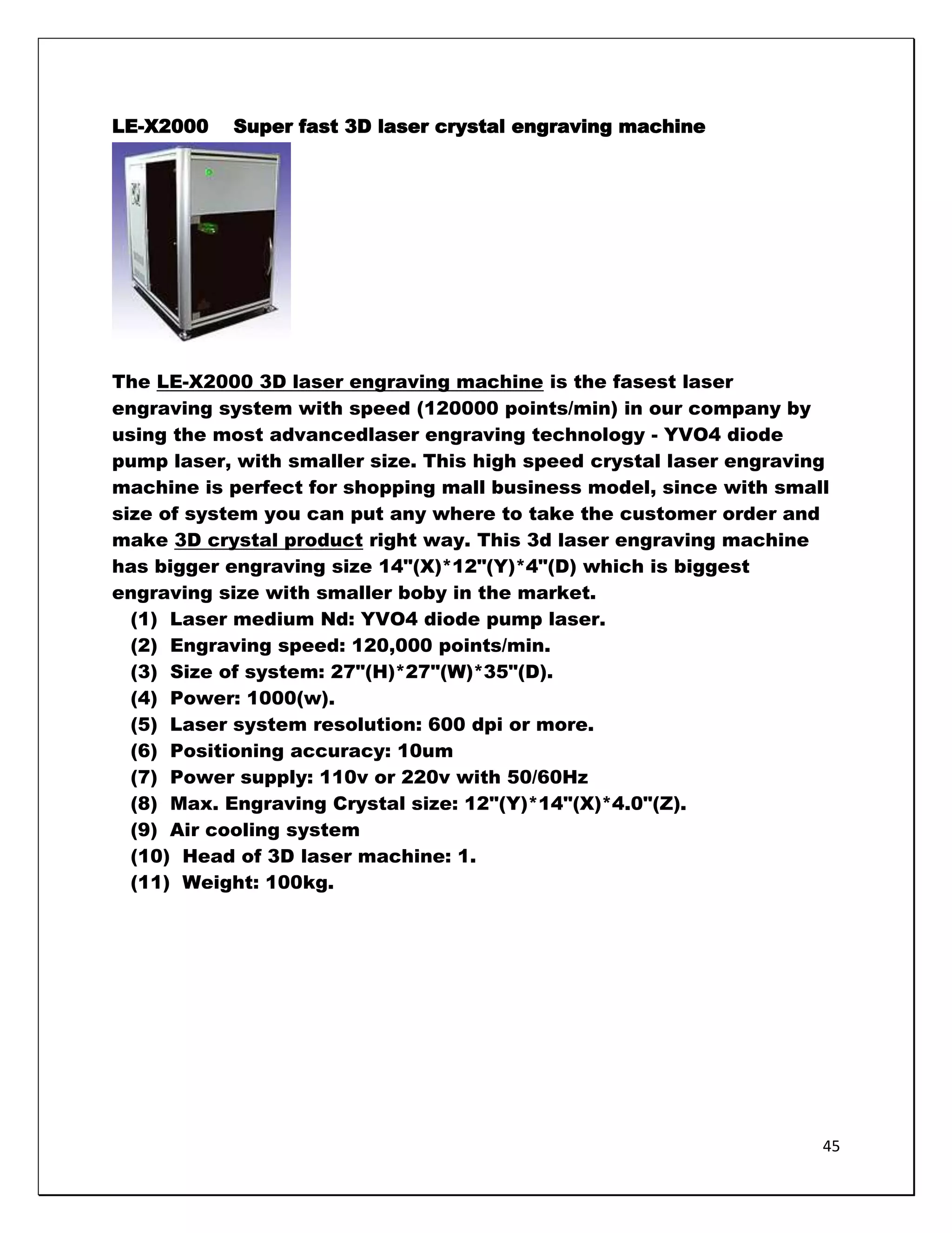 LE-X2000   Super fast 3D laser crystal engraving machine




The LE-X2000 3D laser engraving machine is the fasest laser
engraving system with speed (120000 points/min) in our company by
using the most advancedlaser engraving technology - YVO4 diode
pump laser, with smaller size. This high speed crystal laser engraving
machine is perfect for shopping mall business model, since with small
size of system you can put any where to take the customer order and
make 3D crystal product right way. This 3d laser engraving machine
has bigger engraving size 14"(X)*12"(Y)*4"(D) which is biggest
engraving size with smaller boby in the market.
  (1) Laser medium Nd: YVO4 diode pump laser.
  (2) Engraving speed: 120,000 points/min.
  (3) Size of system: 27"(H)*27"(W)*35"(D).
  (4) Power: 1000(w).
  (5) Laser system resolution: 600 dpi or more.
  (6) Positioning accuracy: 10um
  (7) Power supply: 110v or 220v with 50/60Hz
  (8) Max. Engraving Crystal size: 12"(Y)*14"(X)*4.0"(Z).
  (9) Air cooling system
  (10) Head of 3D laser machine: 1.
  (11) Weight: 100kg.




                                                                     45
 