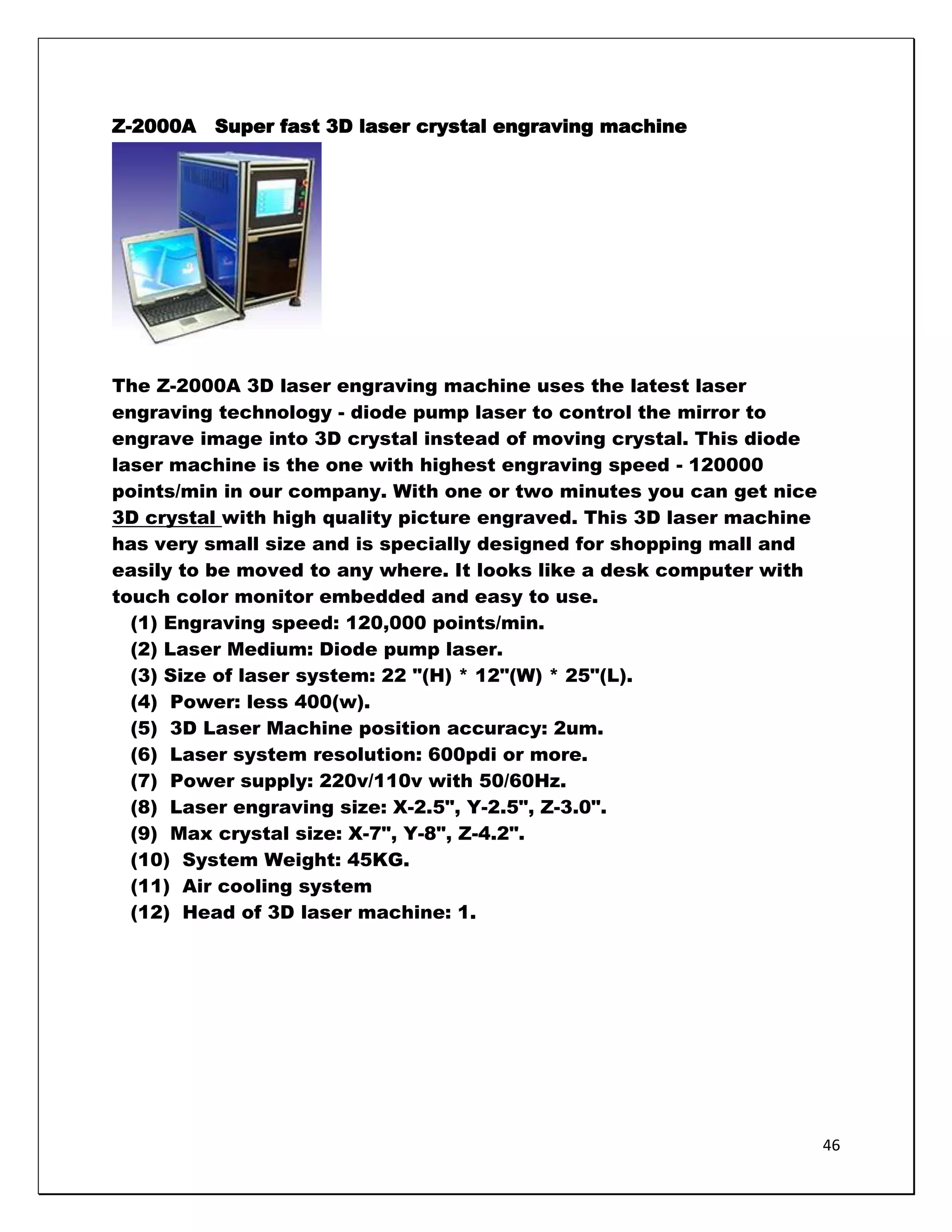 Z-2000A   Super fast 3D laser crystal engraving machine




The Z-2000A 3D laser engraving machine uses the latest laser
engraving technology - diode pump laser to control the mirror to
engrave image into 3D crystal instead of moving crystal. This diode
laser machine is the one with highest engraving speed - 120000
points/min in our company. With one or two minutes you can get nice
3D crystal with high quality picture engraved. This 3D laser machine
has very small size and is specially designed for shopping mall and
easily to be moved to any where. It looks like a desk computer with
touch color monitor embedded and easy to use.
  (1) Engraving speed: 120,000 points/min.
  (2) Laser Medium: Diode pump laser.
  (3) Size of laser system: 22 "(H) * 12"(W) * 25"(L).
  (4) Power: less 400(w).
  (5) 3D Laser Machine position accuracy: 2um.
  (6) Laser system resolution: 600pdi or more.
  (7) Power supply: 220v/110v with 50/60Hz.
  (8) Laser engraving size: X-2.5", Y-2.5", Z-3.0".
  (9) Max crystal size: X-7", Y-8", Z-4.2".
  (10) System Weight: 45KG.
  (11) Air cooling system
  (12) Head of 3D laser machine: 1.




                                                                       46
 
