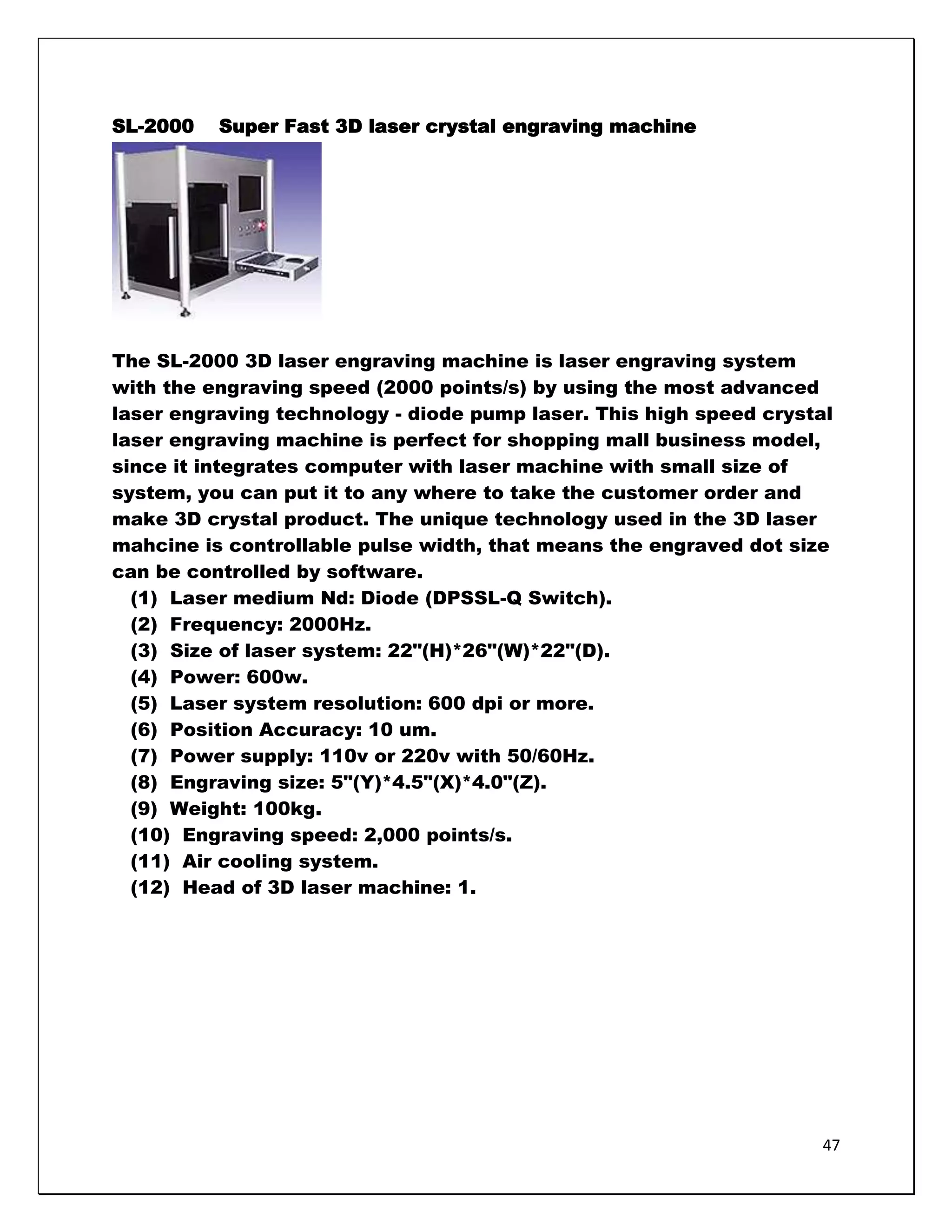 SL-2000   Super Fast 3D laser crystal engraving machine




The SL-2000 3D laser engraving machine is laser engraving system
with the engraving speed (2000 points/s) by using the most advanced
laser engraving technology - diode pump laser. This high speed crystal
laser engraving machine is perfect for shopping mall business model,
since it integrates computer with laser machine with small size of
system, you can put it to any where to take the customer order and
make 3D crystal product. The unique technology used in the 3D laser
mahcine is controllable pulse width, that means the engraved dot size
can be controlled by software.
  (1) Laser medium Nd: Diode (DPSSL-Q Switch).
  (2) Frequency: 2000Hz.
  (3) Size of laser system: 22"(H)*26"(W)*22"(D).
  (4) Power: 600w.
  (5) Laser system resolution: 600 dpi or more.
  (6) Position Accuracy: 10 um.
  (7) Power supply: 110v or 220v with 50/60Hz.
  (8) Engraving size: 5"(Y)*4.5"(X)*4.0"(Z).
  (9) Weight: 100kg.
  (10) Engraving speed: 2,000 points/s.
  (11) Air cooling system.
  (12) Head of 3D laser machine: 1.




                                                                     47
 