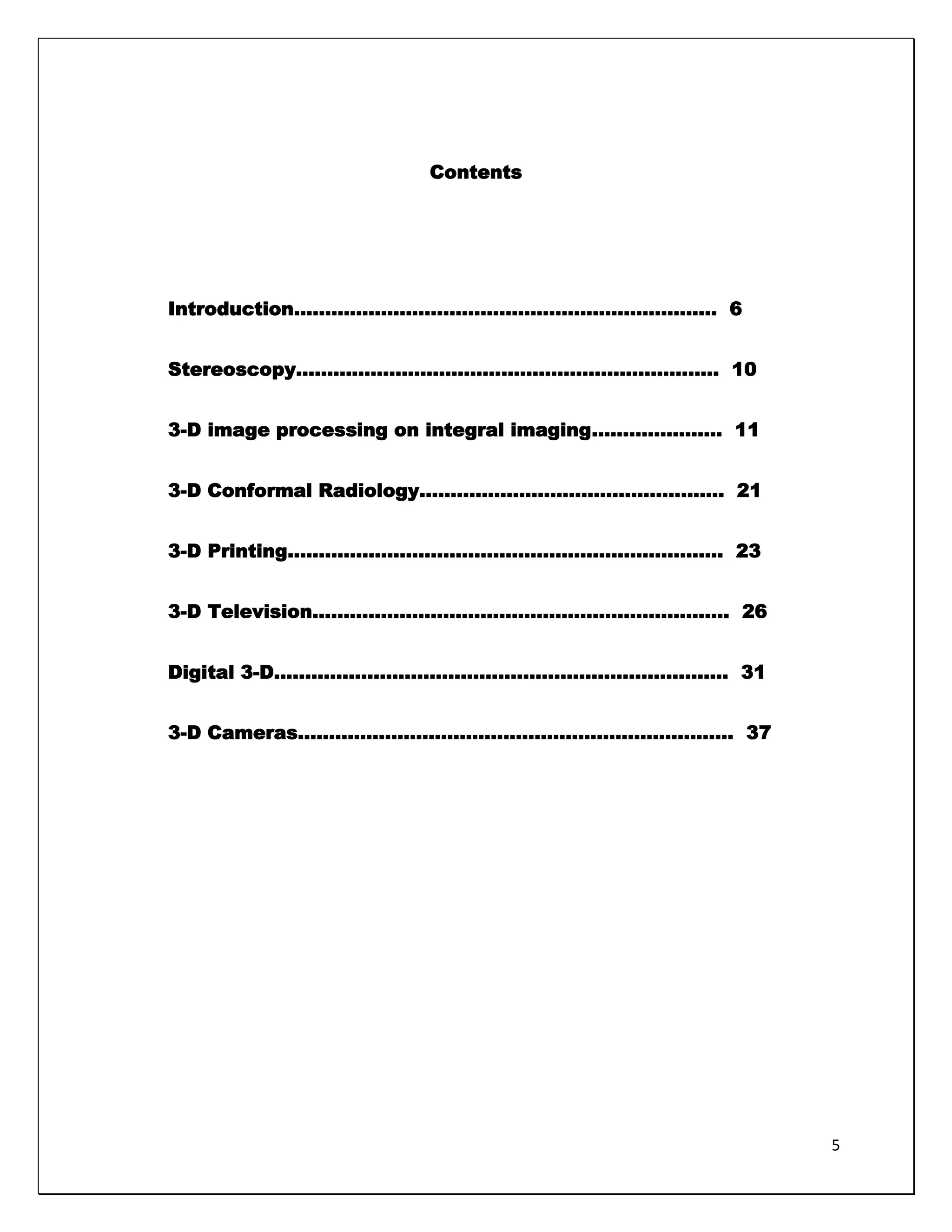 Contents




Introduction………………………………………………………….. 6


Stereoscopy………………………………………………………….. 10


3-D image processing on integral imaging………………… 11


3-D Conformal Radiology…………………………………………. 21


3-D Printing……………………………………………………………. 23


3-D Television…………………………………………………………. 26


Digital 3-D………………………………………………………………. 31


3-D Cameras……………………………………………………………. 37




                                                     5
 