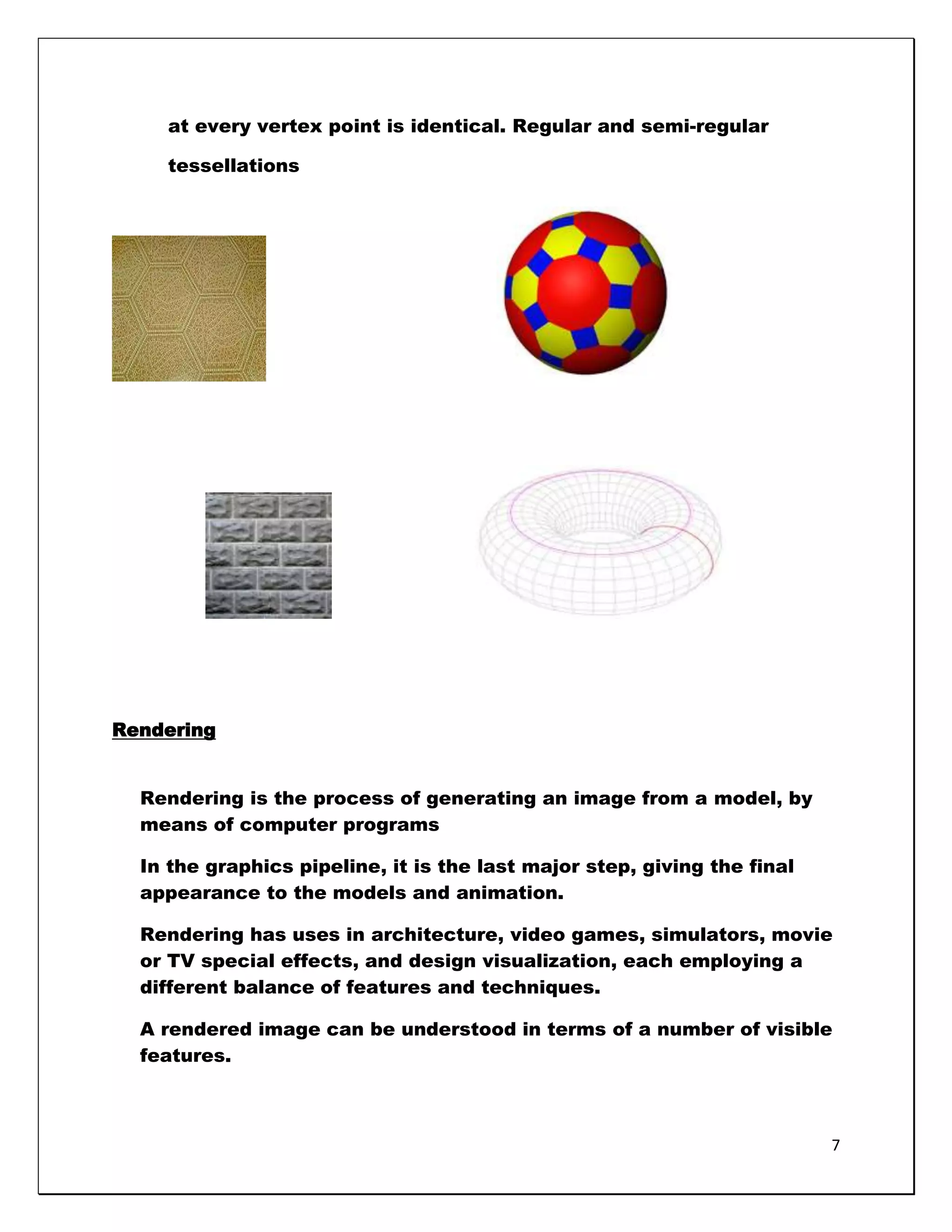 at every vertex point is identical. Regular and semi-regular

    tessellations




Rendering


  Rendering is the process of generating an image from a model, by
  means of computer programs

  In the graphics pipeline, it is the last major step, giving the final
  appearance to the models and animation.

  Rendering has uses in architecture, video games, simulators, movie
  or TV special effects, and design visualization, each employing a
  different balance of features and techniques.

  A rendered image can be understood in terms of a number of visible
  features.



                                                                          7
 