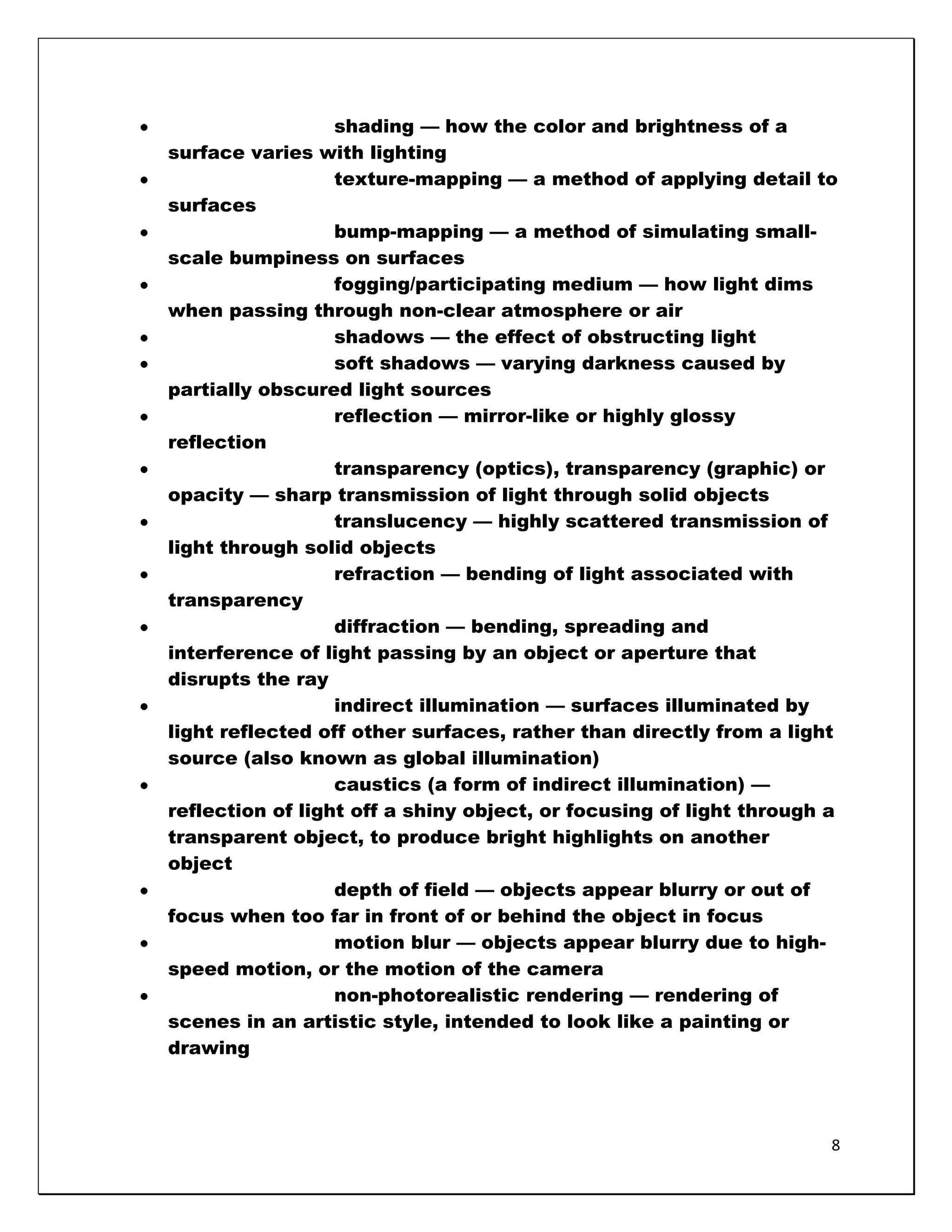 shading — how the color and brightness of a
surface varies with lighting
                  texture-mapping — a method of applying detail to
surfaces
                  bump-mapping — a method of simulating small-
scale bumpiness on surfaces
                  fogging/participating medium — how light dims
when passing through non-clear atmosphere or air
                  shadows — the effect of obstructing light
                  soft shadows — varying darkness caused by
partially obscured light sources
                  reflection — mirror-like or highly glossy
reflection
                  transparency (optics), transparency (graphic) or
opacity — sharp transmission of light through solid objects
                  translucency — highly scattered transmission of
light through solid objects
                  refraction — bending of light associated with
transparency
                  diffraction — bending, spreading and
interference of light passing by an object or aperture that
disrupts the ray
                  indirect illumination — surfaces illuminated by
light reflected off other surfaces, rather than directly from a light
source (also known as global illumination)
                  caustics (a form of indirect illumination) —
reflection of light off a shiny object, or focusing of light through a
transparent object, to produce bright highlights on another
object
                  depth of field — objects appear blurry or out of
focus when too far in front of or behind the object in focus
                  motion blur — objects appear blurry due to high-
speed motion, or the motion of the camera
                  non-photorealistic rendering — rendering of
scenes in an artistic style, intended to look like a painting or
drawing




                                                                     8
 