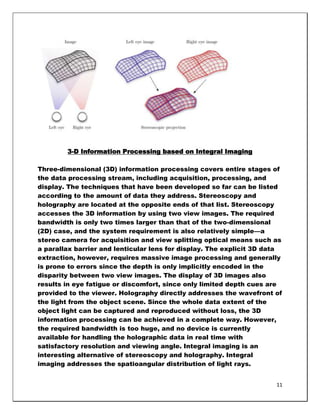 3-D Information Processing based on Integral Imaging

Three-dimensional (3D) information processing covers entire stages of
the data processing stream, including acquisition, processing, and
display. The techniques that have been developed so far can be listed
according to the amount of data they address. Stereoscopy and
holography are located at the opposite ends of that list. Stereoscopy
accesses the 3D information by using two view images. The required
bandwidth is only two times larger than that of the two-dimensional
(2D) case, and the system requirement is also relatively simple—a
stereo camera for acquisition and view splitting optical means such as
a parallax barrier and lenticular lens for display. The explicit 3D data
extraction, however, requires massive image processing and generally
is prone to errors since the depth is only implicitly encoded in the
disparity between two view images. The display of 3D images also
results in eye fatigue or discomfort, since only limited depth cues are
provided to the viewer. Holography directly addresses the wavefront of
the light from the object scene. Since the whole data extent of the
object light can be captured and reproduced without loss, the 3D
information processing can be achieved in a complete way. However,
the required bandwidth is too huge, and no device is currently
available for handling the holographic data in real time with
satisfactory resolution and viewing angle. Integral imaging is an
interesting alternative of stereoscopy and holography. Integral
imaging addresses the spatioangular distribution of light rays.


                                                                      11
 