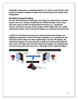 Although it depends on sampling density, it is safe to say that the data
extent of integral imaging is larger than stereoscopy and smaller than
holography.

Principle of Integral Imaging
For the 3D information acquisition, the object is captured by an image
sensor such as a charge coupled device (CCD) through a lens array.
The lens array consists of many identical lenses, i.e., elemental
lenses, and forms an array of the images of the object that are called
elemental images. These elemental images are captured and stored by



a CCD. For 3D data processing, the captured elemental images are
digitally processed to extract 3D data explicitly or to visualize the 3D
structure of the object for other applications. For the 3D display, the
elemental images are presented by an SLM and observed through the
lens array. The light rays from the elemental images are integrated by
the lens array such that they form a 3D image of the captured object.




                                                                       12
 