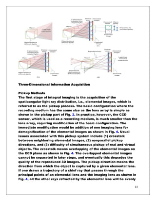 Three-Dimensional Information Acquisition

Pickup Methods
The first stage of integral imaging is the acquisition of the
spatioangular light ray distribution, i.e., elemental images, which is
referred to as the pickup process. The basic configuration where the
recording medium has the same size as the lens array is simple as
shown in the pickup part of Fig. 2. In practice, however, the CCD
sensor, which is used as a recording medium, is much smaller than the
lens array, requiring modification of the basic configuration. The
immediate modification would be addition of one imaging lens for
demagnification of the elemental images as shown in Fig. 4. Usual
issues associated with this pickup system include (1) crosstalk
between neighboring elemental images, (2) nonparallel pickup
directions, and (3) difficulty of simultaneous pickup of real and virtual
objects. The crosstalk means overlapping of the elemental images on
the CCD plane as shown in Fig. 4. The overlapped elemental images
cannot be separated in later steps, and eventually this degrades the
quality of the reproduced 3D images. The pickup direction means the
direction from which the object is captured by a given elemental lens.
If one draws a trajectory of a chief ray that passes through the
principal points of an elemental lens and the imaging lens as shown in
Fig. 4, all the other rays refracted by the elemental lens will be evenly

                                                                       13
 