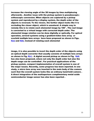 increase the viewing angle of the 3D images by time multiplexing
afterwards . Another issue with the pickup system is pseudoscopic–
orthoscopic conversion. When objects are captured by a pickup
system and reproduced by a display system, the depth order of the
objects is reversed. To the viewer, the farther object looks like it is
occluding the closer object, which is unnatural. A simple way to
remedy this is to rotate each elemental image by 180° . The real image
is converted to a virtual image with corrected depth order. The
elemental image rotation can be done digitally or optically. For optical
operation, several systems using a gradient-index lens array or
overlaid multiple lens arrays have been proposed as shown in Figs.
6(a) and 6(b). Instead of rotating each elemental




image, it is also possible to invert the depth order of the objects using
an optical depth converter that usually consists of multiple lens arrays
as shown in Fig. 6(c) . A digital second pickup as shown in Fig. 6(d)
has also been proposed, where not only the depth order but also the
depth range can be controlled . For practical applications of the
pickup system, compact implementation of overall system is one of
the major issues. Recently, some progress has been reported. In one
study, a micro lens array was inserted in the main body of the camera
such that the overall system looks like an ordinary hand-held camera .
A direct integration of the multiaperture complimentary metal oxide
semiconductor image sensor has also been reported .




                                                                       15
 