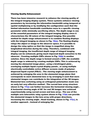 Viewing Quality Enhancement

There has been intensive research to enhance the viewing quality of
the integral imaging display system. These systems enhance viewing
parameters by increasing the information bandwidth using temporal or
spatial multiplexing or by modifying the configuration such that the
limited information bandwidth contributes more to a specific viewing
parameter while minimally sacrificing others. The depth range is one
of the essential parameters of the integral imaging display since it
characterizes the 3D nature of the integral imaging. One possible
method for depth range enhancement is to combine floating displays
with the integral imaging as shown in Fig. 16(a). The floating display
relays the object or image to the observer space. It is possible to
design the relay optics so that the image is magnified along the
longitudinal direction during the relay. Therefore, combined with
integral imaging, the insufficient depth range of integral imaging
display can be enhanced, giving much improved depth sensation to the
observer . Creating multiple CDPs shown in Fig. 16(b) is another
solution. Since the depth range is formed around a CDP, the available
depth range is widened by creating multiple CDPs. This is achieved by
moving the elemental image plane , using a birefringent plate ,
overlaying multiple liquid crystal display panels , or using multiple
electrically controllable active diffuser screens made of polymer-
dispersed liquid crystal (PDLC) . The viewing angle enhancement is
achieved by enlarging the area in the elemental image plane that
corresponds to each elemental lens or by arranging it such that more
elemental images can contribute to the integration of the 3D images.
Elemental lens switching using an orthogonal polarization mask was
an early but very effective method . The curved lens array structure
shown in Fig. 17(a) can further increase the horizontal viewing angle .
A horizontal viewing angle of 66° for real 3D images was achieved
experimentally using curved screen and lens array . The use of the
multiple axis telecentric relay system shown in Fig. 17(b) can provide
the elemental images to the lens array with proper directions,
increasing the viewing angle . Head tracking, shown in Fig. 17(c), is
another approach . Instead of enlarging the



                                                                     18
 