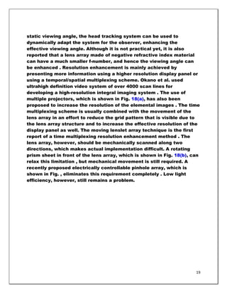 static viewing angle, the head tracking system can be used to
dynamically adapt the system for the observer, enhancing the
effective viewing angle. Although it is not practical yet, it is also
reported that a lens array made of negative refractive index material
can have a much smaller f-number, and hence the viewing angle can
be enhanced . Resolution enhancement is mainly achieved by
presenting more information using a higher resolution display panel or
using a temporal/spatial multiplexing scheme. Okano et al. used
ultrahigh definition video system of over 4000 scan lines for
developing a high-resolution integral imaging system . The use of
multiple projectors, which is shown in Fig. 18(a), has also been
proposed to increase the resolution of the elemental images . The time
multiplexing scheme is usually combined with the movement of the
lens array in an effort to reduce the grid pattern that is visible due to
the lens array structure and to increase the effective resolution of the
display panel as well. The moving lenslet array technique is the first
report of a time multiplexing resolution enhancement method . The
lens array, however, should be mechanically scanned along two
directions, which makes actual implementation difficult. A rotating
prism sheet in front of the lens array, which is shown in Fig. 18(b), can
relax this limitation , but mechanical movement is still required. A
recently proposed electrically controllable pinhole array, which is
shown in Fig. , eliminates this requirement completely . Low light
efficiency, however, still remains a problem.




                                                                       19
 