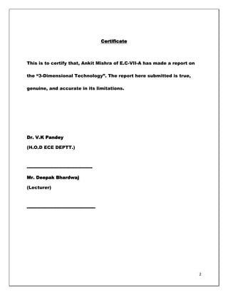 Certificate



This is to certify that, Ankit Mishra of E.C-VII-A has made a report on

the ―3-Dimensional Technology‖. The report here submitted is true,

genuine, and accurate in its limitations.




Dr. V.K Pandey

(H.O.D ECE DEPTT.)



--------------------------------------------

Mr. Deepak Bhardwaj

(Lecturer)



----------------------------------------------




                                                                          2
 
