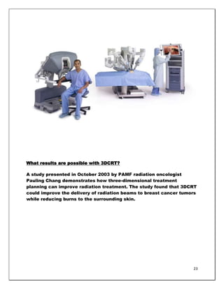 What results are possible with 3DCRT?

A study presented in October 2003 by PAMF radiation oncologist
Pauling Chang demonstrates how three-dimensional treatment
planning can improve radiation treatment. The study found that 3DCRT
could improve the delivery of radiation beams to breast cancer tumors
while reducing burns to the surrounding skin.




                                                                   23
 