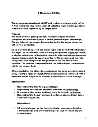 3-Dimensinal Printing




The system was developed at MIT and is shown schematically in Fig.
7. The method is very reminiscent of selective laser sintering, except
that the laser is replaced by an inkjet head.

Process
The multi-channel jetting head (A) deposits a liquid adhesive
compound onto the top layer of a bed of powder object material (B).
The particles of the powder become bonded in the areas where the
adhesive is deposited.

Once a layer is completed the piston (C) moves down by the thickness
of a layer. As in selective laser sintering, the powder supply system (E)
is similar in function to the build cylinder In this case the piston moves
upward incrementally to supply powder for the process and the roller
(D) spreads and compresses the powder on the top of the build
cylinder. The process is repeated until the entire object is completed
within the powder bed.

After completion the object is elevated and the extra powder brushed
away leaving a "green" object. Parts must usually be infiltrated with a
hardener before they can be handled without much risk of damage.

Applications

     Reconstructing fossils in paleontology.
     Replicating ancient and priceless artifacts in archaeology.
     Rreconstructing bones and body parts in forensic pathology.
     Reconstructing heavily damaged evidence acquired from crime
     scene investigations.

     Advantages

     3D printing improves the iterative design process, enhancing
     communication and understanding of design intent among all
     stakeholders

                                                                         24
 