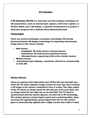 3-D Television



A 3D television (3D-TV) is a television set that employs techniques of
3D presentation, such as stereoscopic capture, multi-view capture, or
2D plus depth, and a 3D display—a special viewing device to project a
television program into a realistic three-dimensional field.

Technologies

There are several techniques to produce and display 3D moving
pictures.Common 3D display technology for projecting stereoscopic
image pairs to the viewer include:

     With lenses:
        o Anaglyphic 3D (with passive red-cyan lenses)
        o Polarization 3D (with passive polarized lenses)
        o Alternate-frame sequencing (with active shutter lenses)
     Without lenses:
     Autostereoscopic displays, sometimes referred to commercially
     as Auto 3D.




Shutter Glasses

These are glasses that alternately shut off the left eye and right eye,
while the TV emits separate images meant for each eye, thus creating
a 3D image in the viewer‘s mind.Here‘s how it works: The video signal
of the TV stores an image meant for the left eye on its even field, and
an image meant for the right eye on its odd field. The TV itself is
synchronised with the shutter glasses via infra-red or RF technology.
The shutter glasses contain liquid crystal and a polarising filter. Upon
receiving the appropriately synced signal from the TV, the shutter
glass is automatically applied with a slight current that makes it dark,



                                                                         27
 