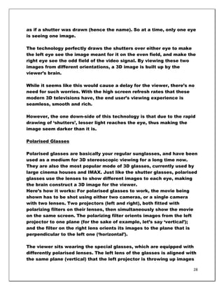 as if a shutter was drawn (hence the name). So at a time, only one eye
is seeing one image.

The technology perfectly draws the shutters over either eye to make
the left eye see the image meant for it on the even field, and make the
right eye see the odd field of the video signal. By viewing these two
images from different orientations, a 3D image is built up by the
viewer‘s brain.

While it seems like this would cause a delay for the viewer, there‘s no
need for such worries. With the high screen refresh rates that these
modern 3D televisions have, the end user‘s viewing experience is
seamless, smooth and rich.

However, the one down-side of this technology is that due to the rapid
drawing of ‗shutters‘, lesser light reaches the eye, thus making the
image seem darker than it is.

Polarised Glasses

Polarised glasses are basically your regular sunglasses, and have been
used as a medium for 3D stereoscopic viewing for a long time now.
They are also the most popular mode of 3D glasses, currently used by
large cinema houses and IMAX. Just like the shutter glasses, polarised
glasses use the lenses to show different images to each eye, making
the brain construct a 3D image for the viewer.
Here‘s how it works: For polarised glasses to work, the movie being
shown has to be shot using either two cameras, or a single camera
with two lenses. Two projectors (left and right), both fitted with
polarizing filters on their lenses, then simultaneously show the movie
on the same screen. The polarizing filter orients images from the left
projector to one plane (for the sake of example, let‘s say ‗vertical‘);
and the filter on the right lens orients its images to the plane that is
perpendicular to the left one (‗horizontal‘).

The viewer sits wearing the special glasses, which are equipped with
differently polarised lenses. The left lens of the glasses is aligned with
the same plane (vertical) that the left projector is throwing up images

                                                                        28
 