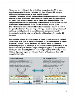 When you are looking at the cylindrical image that the TV is now
showing you, your left and right eye see two different 2D images,
which the brain combines to form one 3D image.
 However, lenticular lenses technology is heavily dependant on where
you are sitting. It requires a very specific ‗sweet spot‘ for getting the
3D effect, and straying even a bit to either side will make the TV‘s
images seem distorted. Depending on the number of lenticules and the
refresh rate of the screen, there can be multiple ‗sweet spots‘.
The other major method to enable autostereoscopic output is called
the parallax barrier. This is being actively pursued by companies such
as Sharp and LG, since it is one of the most consumer-friendly
technologies and the only one of the lot which allows for regular 2D
viewing.

The parallax barrier is a fine grating of liquid crystal placed in front of
the screen, with slits in it that correspond to certain columns of pixels
of the TFT screen. These positions are carved so as to transmit
alternating images to each eye of the viewer, who is again sitting in an
optimal ‗sweet spot‘. When a slight voltage is applied to the parallax
barrier, its slits direct light from each image slightly differently to the
left and right eye; again creating an illusion of depth and thus a 3D
image in the brain.




                                                                         30
 