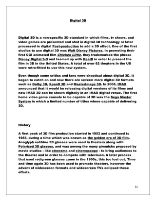 Digital 3D




Digital 3D is a non-specific 3D standard in which films, tv shows, and
video games are presented and shot in digital 3D technology or later
processed in digital Post-production to add a 3D effect. One of the first
studios to use digital 3D was Walt Disney Pictures. In promoting their
first CGI animated film Chicken Little, they trademarked the phrase
Disney Digital 3-D and teamed up with RealD in order to present the
film in 3D in the United States. A total of over 62 theaters in the US
were retro-fitted to use this new system.

Even though some critics and fans were skeptical about digital 3D, it
began to catch on and now there are several more digital 3D formats
such as Dolby 3D, XpanD 3D and MasterImage 3D. In 2008, IMAX
announced that it would be releasing digital versions of its films and
now IMAX 3D can be shown digitally in an IMAX digital venue. The first
home video game console to be capable of 3D was the Sega Master
System in which a limited number of titles where capable of delivering
3D.




History

A first peak of 3D film production started in 1952 and continued to
1955, during a time which was known as the golden era of 3D film.
Anaglyph red/blue 3D glasses were used in theaters along with
Polarized 3D glasses, and was among the many gimmicks proposed by
movie studios - like cinerama and cinemascope - to bring audiences to
the theater and in order to compete with television. A later process
that used red/green glasses came in the 1960s, this too lost out. Time
and time again 3D has been used to promote theaters, however the
advent of widescreen formats and widescreen TVs eclipsed these
efforts.



                                                                       32
 