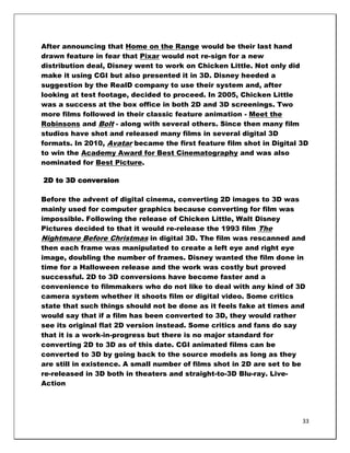 After announcing that Home on the Range would be their last hand
drawn feature in fear that Pixar would not re-sign for a new
distribution deal, Disney went to work on Chicken Little. Not only did
make it using CGI but also presented it in 3D. Disney heeded a
suggestion by the RealD company to use their system and, after
looking at test footage, decided to proceed. In 2005, Chicken Little
was a success at the box office in both 2D and 3D screenings. Two
more films followed in their classic feature animation - Meet the
Robinsons and Bolt - along with several others. Since then many film
studios have shot and released many films in several digital 3D
formats. In 2010, Avatar became the first feature film shot in Digital 3D
to win the Academy Award for Best Cinematography and was also
nominated for Best Picture.

2D to 3D conversion

Before the advent of digital cinema, converting 2D images to 3D was
mainly used for computer graphics because converting for film was
impossible. Following the release of Chicken Little, Walt Disney
Pictures decided to that it would re-release the 1993 film The
Nightmare Before Christmas in digital 3D. The film was rescanned and
then each frame was manipulated to create a left eye and right eye
image, doubling the number of frames. Disney wanted the film done in
time for a Halloween release and the work was costly but proved
successful. 2D to 3D conversions have become faster and a
convenience to filmmakers who do not like to deal with any kind of 3D
camera system whether it shoots film or digital video. Some critics
state that such things should not be done as it feels fake at times and
would say that if a film has been converted to 3D, they would rather
see its original flat 2D version instead. Some critics and fans do say
that it is a work-in-progress but there is no major standard for
converting 2D to 3D as of this date. CGI animated films can be
converted to 3D by going back to the source models as long as they
are still in existence. A small number of films shot in 2D are set to be
re-released in 3D both in theaters and straight-to-3D Blu-ray. Live-
Action




                                                                       33
 