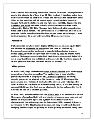 The standard for shooting live-action films in 3D haven't changed much
due to the standards of how true 3D Film is shot. It involves using two
cameras mounted so that their lenses are about as far apart from each
other as the average pair of human eyes, recording two separate
images for both the left eye and the right eye. In 2008, Journey to the
Center of the Earth became the first live-action feature film to be
released in Digital 3D. This film was later followed with several other
films shot in Live-action. The 2009 release of Avatar was shot in a 3D
process that is based on how the human eye looks at an image, it was
an improvement to a currently existing 3D camera system.

Animation

CGI animation is where most Digital 3D features come along, in 2009
the release of Monsters vs Aliens was the first 3D feature by
Dreamworks animation and used a new digital rendering process
called InTru3D which is a process developed by Intel to create more
realistic 3D images despite the fact that they are animated. InTru3D is
not a way that films are exhibited in theaters in 3D, the films created
in this process are seen in either RealD 3D or IMAX 3D.

Video games

In June 1986, Sega released the Sega Master System, part of the third
generation of gaming consoles. The system had a card slot that
provided power to a single pair of LCD shutter glasses, allowing
certain games to be viewed in 3D; however, only 13 3D-compatible
games were ever released, and when the system was redesigned in
1990 in order to cut down on manufacturing costs, it lost the ability to
support 3D. It was the first known electronic device released in North
America to use LCD shutter glasses.

In July 1995, Nintendo released the Virtual Boy, a 3D viewer that acted
like a pair of goggles. Both left and right eye images were red, and put
strain on the player's eyes; the system was a failure and was
discontinued the following year. In December 2008, several 3rd party
developers for the PlayStation 3 announced they would work toward
bringing Stereoscopic 3D gaming to major gaming consoles using their


                                                                       34
 