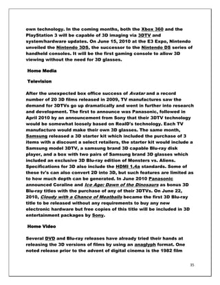 own technology. In the coming months, both the Xbox 360 and the
PlayStation 3 will be capable of 3D imaging via 3DTV and
system/hardware updates. On June 15, 2010 at the E3 Expo, Nintendo
unveiled the Nintendo 3DS, the successor to the Nintendo DS series of
handheld consoles. It will be the first gaming console to allow 3D
viewing without the need for 3D glasses.

Home Media

Television

After the unexpected box office success of Avatar and a record
number of 20 3D films released in 2009, TV manufactures saw the
demand for 3DTVs go up dramatically and went in further into research
and development. The first to announce was Panasonic, followed in
April 2010 by an announcement from Sony that their 3DTV technology
would be somewhat loosely based on RealD's technology. Each TV
manufacture would make their own 3D glasses. The same month,
Samsung released a 3D starter kit which included the purchase of 3
items with a discount a select retailers, the starter kit would include a
Samsung model 3DTV, a samsung brand 3D capable Blu-ray disk
player, and a box with two pairs of Samsung brand 3D glasses which
included an exclusive 3D Blu-ray edition of Monsters vs. Aliens.
Specifications for 3D also include the HDMI 1.4a standards. Some of
these tv's can also convert 2D into 3D, but such features are limited as
to how much depth can be generated. In June 2010 Panasonic
announced Coraline and Ice Age: Dawn of the Dinosaurs as bonus 3D
Blu-ray titles with the purchase of any of their 3DTVs. On June 22,
2010, Cloudy with a Chance of Meatballs became the first 3D Blu-ray
title to be released without any requirements to buy any new
electronic hardware but free copies of this title will be included in 3D
entertainment packages by Sony.

Home Video

Several DVD and Blu-ray releases have already tried their hands at
releasing the 3D versions of films by using an anaglyph format. One
noted release prior to the advent of digital cinema is the 1982 film


                                                                       35
 