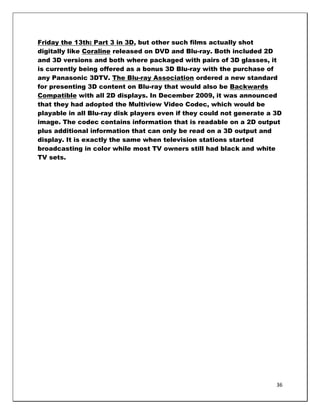Friday the 13th: Part 3 in 3D, but other such films actually shot
digitally like Coraline released on DVD and Blu-ray. Both included 2D
and 3D versions and both where packaged with pairs of 3D glasses, it
is currently being offered as a bonus 3D Blu-ray with the purchase of
any Panasonic 3DTV. The Blu-ray Association ordered a new standard
for presenting 3D content on Blu-ray that would also be Backwards
Compatible with all 2D displays. In December 2009, it was announced
that they had adopted the Multiview Video Codec, which would be
playable in all Blu-ray disk players even if they could not generate a 3D
image. The codec contains information that is readable on a 2D output
plus additional information that can only be read on a 3D output and
display. It is exactly the same when television stations started
broadcasting in color while most TV owners still had black and white
TV sets.




                                                                       36
 