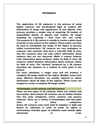3-D Cameras




The application of 3D capturers is the process of using
digital cameras and pre-designed light to capture the
information of shape and appearance of real objects. This
process provides a simple way of acquiring 3D models of
unparalleled details of objects and realizes 3D image
modeling by scanning t hem from the real world.
The purpose of a 3D camera is usually to create a point cloud
of points on the surface of the subject. These points can then
be used to extrapolate the shape of the object (a process
called reconstruction). 3D cameras are very analogous to
cameras. Like cameras, they have a cone-like field of view,
and like cameras, they can only collect information about
surfaces that are not obscured. While a camera collects
color information about surfaces within its field of view, 3D
cameras collect distance information about surfaces within
its field of view. The ―picture‖ produced by a 3D camera
describes the distance to a surface at each point in the
picture.
For most situations, a single scan will not produce a
complete 3D image model of the object. Multiple scans from
many different directions are usually required to obtain
information about all sides of the objects. These scans are
merged to create a complete 3D image model.

Technologies of 3D cameras and 3D scanners
There are two types of 3D cameras, which are contact and
non-contact. Non-contact 3D cameras can be further divided
into two main categories, active cameras and passive
cameras. There are a variety of technologies that fall under
each             of            these            categories.
Active 3D cameras emit some kind of radiation or light and
detect its reflection in order to probe an object or
environment. Possible types of radiation used include light,
ultrasound                     or                      x-ray.

                                                                 38
 