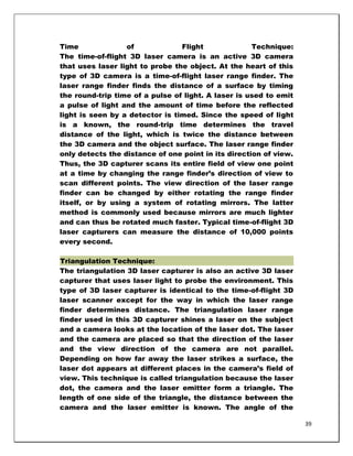 Time              of             Flight              Technique:
The time-of-flight 3D laser camera is an active 3D camera
that uses laser light to probe the object. At the heart of this
type of 3D camera is a time-of-flight laser range finder. The
laser range finder finds the distance of a surface by timing
the round-trip time of a pulse of light. A laser is used to emit
a pulse of light and the amount of time before the reflected
light is seen by a detector is timed. Since the speed of light
is a known, the round-trip time determines the travel
distance of the light, which is twice the distance between
the 3D camera and the object surface. The laser range finder
only detects the distance of one point in its direction of view.
Thus, the 3D capturer scans its entire field of view one point
at a time by changing the range finder‘s direction of view to
scan different points. The view direction of the laser range
finder can be changed by either rotating the range finder
itself, or by using a system of rotating mirrors. The latter
method is commonly used because mirrors are much lighter
and can thus be rotated much faster. Typical time-of-flight 3D
laser capturers can measure the distance of 10,000 points
every second.

Triangulation Technique:
The triangulation 3D laser capturer is also an active 3D laser
capturer that uses laser light to probe the environment. This
type of 3D laser capturer is identical to the time-of-flight 3D
laser scanner except for the way in which the laser range
finder determines distance. The triangulation laser range
finder used in this 3D capturer shines a laser on the subject
and a camera looks at the location of the laser dot. The laser
and the camera are placed so that the direction of the laser
and the view direction of the camera are not parallel.
Depending on how far away the laser strikes a surface, the
laser dot appears at different places in the camera‘s field of
view. This technique is called triangulation because the laser
dot, the camera and the laser emitter form a triangle. The
length of one side of the triangle, the distance between the
camera and the laser emitter is known. The angle of the

                                                                   39
 