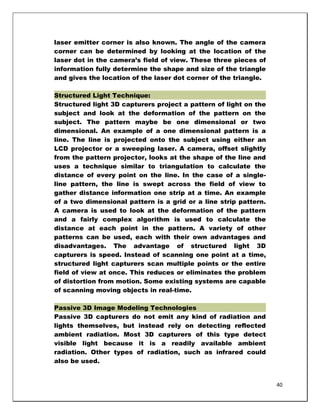 laser emitter corner is also known. The angle of the camera
corner can be determined by looking at the location of the
laser dot in the camera‘s field of view. These three pieces of
information fully determine the shape and size of the triangle
and gives the location of the laser dot corner of the triangle.

Structured Light Technique:
Structured light 3D capturers project a pattern of light on the
subject and look at the deformation of the pattern on the
subject. The pattern maybe be one dimensional or two
dimensional. An example of a one dimensional pattern is a
line. The line is projected onto the subject using either an
LCD projector or a sweeping laser. A camera, offset slightly
from the pattern projector, looks at the shape of the line and
uses a technique similar to triangulation to calculate the
distance of every point on the line. In the case of a single-
line pattern, the line is swept across the field of view to
gather distance information one strip at a time. An example
of a two dimensional pattern is a grid or a line strip pattern.
A camera is used to look at the deformation of the pattern
and a fairly complex algorithm is used to calculate the
distance at each point in the pattern. A variety of other
patterns can be used, each with their own advantages and
disadvantages. The advantage of structured light 3D
capturers is speed. Instead of scanning one point at a time,
structured light capturers scan multiple points or the entire
field of view at once. This reduces or eliminates the problem
of distortion from motion. Some existing systems are capable
of scanning moving objects in real-time.

Passive 3D Image Modeling Technologies
Passive 3D capturers do not emit any kind of radiation and
lights themselves, but instead rely on detecting reflected
ambient radiation. Most 3D capturers of this type detect
visible light because it is a readily available ambient
radiation. Other types of radiation, such as infrared could
also be used.


                                                                  40
 