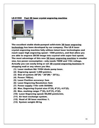 LE-X1500   Fast 3D laser crystal engraving machine




The excellent stable diode-pumped solid-state 3D laser engraving
technology has been developed by our company. The LE-X laser
crystal engraving machine fully utilizes latest laser technologies and
reach super high engraving speed - 1500 points/s, and that allow you
are able to engrave 2D/3D image into crystral with super fast speed.
The most advantage of this new 3D laser engraving machine is smaller
size, low power consumption - only needs 700W and 110v voltage.
Actually you can easily bring or set 3D crystal engraving business in
shopping mall or any where you like.
  (1) Laser medium Nd: YVO4 diode pump laser.
  (2) Engraving speed: 1,500 points/s.
  (3) Size of system: 28"(H) * 20"(W) * 25"(L).
  (4) Power: 700(w).
  (5) Laser Position accuracy: 3um
  (6) Laser Engraving Resolution: 5um
  (7) Power supply: 110v with 50/60Hz
  (8) Max. Engraving Crystal size: 8"(X), 8"(Y), 4.5"(Z).
  (9) Max. marking range: 7"(X), 6.5"(Y), 4"(Z).
  (10) Laser Engraving speed: 90,000 points/min.
  (11) Air heat exchange system.
  (12) Head of 3D laser machine: 1.
  (13) System weight: 80 kg




                                                                    43
 