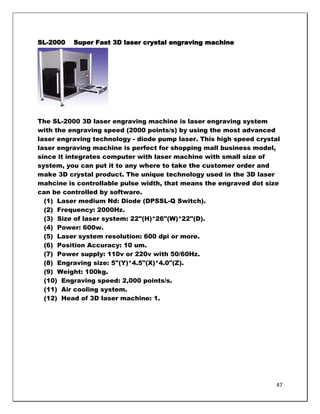 SL-2000   Super Fast 3D laser crystal engraving machine




The SL-2000 3D laser engraving machine is laser engraving system
with the engraving speed (2000 points/s) by using the most advanced
laser engraving technology - diode pump laser. This high speed crystal
laser engraving machine is perfect for shopping mall business model,
since it integrates computer with laser machine with small size of
system, you can put it to any where to take the customer order and
make 3D crystal product. The unique technology used in the 3D laser
mahcine is controllable pulse width, that means the engraved dot size
can be controlled by software.
  (1) Laser medium Nd: Diode (DPSSL-Q Switch).
  (2) Frequency: 2000Hz.
  (3) Size of laser system: 22"(H)*26"(W)*22"(D).
  (4) Power: 600w.
  (5) Laser system resolution: 600 dpi or more.
  (6) Position Accuracy: 10 um.
  (7) Power supply: 110v or 220v with 50/60Hz.
  (8) Engraving size: 5"(Y)*4.5"(X)*4.0"(Z).
  (9) Weight: 100kg.
  (10) Engraving speed: 2,000 points/s.
  (11) Air cooling system.
  (12) Head of 3D laser machine: 1.




                                                                     47
 