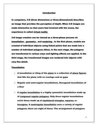 Introduction


In computers, 3-D (three dimensions or three-dimensional) describes

an image that provides the perception of depth. When 3-D images are

made interactive so that users feel involved with the scene, the

experience is called virtual reality

3-D image creation can be viewed as a three-phase process of:

tessellation , geometry , and rendering . In the first phase, models are

created of individual objects using linked points that are made into a

number of individual polygons (tiles). In the next stage, the polygons

are transformed in various ways and lighting effects are applied. In the

third stage, the transformed images are rendered into objects with

very fine detail.

Tessellation

  •   A tessellation or tiling of the plane is a collection of plane figures

      that fills the plane with no overlaps and no gaps

  •   Regular and semi-regular tessellations, Hexagonal tessellation of

      a floor

  •   A regular tessellation is a highly symmetric tessellation made up

      of congruent regular polygons. Only three regular tessellations

      exist: those made up of equilateral triangles, squares, or

      hexagons. A semiregular tessellation uses a variety of regular

      polygons; there are eight of these. The arrangement of polygons



                                                                           6
 