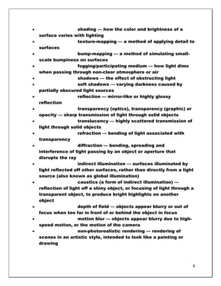 shading — how the color and brightness of a
surface varies with lighting
                  texture-mapping — a method of applying detail to
surfaces
                  bump-mapping — a method of simulating small-
scale bumpiness on surfaces
                  fogging/participating medium — how light dims
when passing through non-clear atmosphere or air
                  shadows — the effect of obstructing light
                  soft shadows — varying darkness caused by
partially obscured light sources
                  reflection — mirror-like or highly glossy
reflection
                  transparency (optics), transparency (graphic) or
opacity — sharp transmission of light through solid objects
                  translucency — highly scattered transmission of
light through solid objects
                  refraction — bending of light associated with
transparency
                  diffraction — bending, spreading and
interference of light passing by an object or aperture that
disrupts the ray
                  indirect illumination — surfaces illuminated by
light reflected off other surfaces, rather than directly from a light
source (also known as global illumination)
                  caustics (a form of indirect illumination) —
reflection of light off a shiny object, or focusing of light through a
transparent object, to produce bright highlights on another
object
                  depth of field — objects appear blurry or out of
focus when too far in front of or behind the object in focus
                  motion blur — objects appear blurry due to high-
speed motion, or the motion of the camera
                  non-photorealistic rendering — rendering of
scenes in an artistic style, intended to look like a painting or
drawing




                                                                     8
 