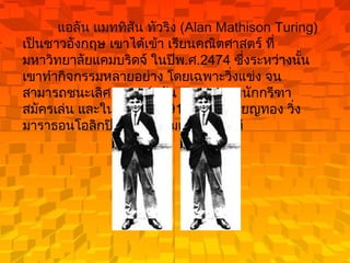 แอลัน แมททิสัน ทัวริง  ( Alan Mathison Turing)  เป็นชาวอังกฤษ เขาได้เข้า เรียนคณิตศาสตร์ ที่มหาวิทยาลัยแคมบริดจ์ ในปีพ . ศ .2474  ซึ่งระหว่างนั้น เขาทำกิจกรรมหลายอย่าง โดยเฉพาะวิ่งแข่ง จนสามารถชนะเลิศ การแข่งขัน ของสมาคมนักกรีฑาสมัครเล่น และในปี พ . ศ .2491  เขาได้เหรียญทอง วิ่งมาราธอนโอลิกปิก ด้วยความเร็ว  11  นาที  