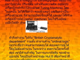 ต่อมาทัวริง ทำปริญญาโท และปริญญาเอก ที่ศูนย์วิจัย มหาวิทยาลัย ปรินซ์ตัน แล้วเสนอความคิด ออกแบบเครื่องจักรทัวริง  (Universal Turing Machine)  โดยในยุคนั้น ไม่ได้เรียกว่า คอมพิวเตอร์ แต่เรียกว่าเป็น เครื่องคำนวณ ที่สามารถป้อนข้อมูลได้ และเขาได้สร้าง เครื่องเข้ารหัส  (cipher machine)  โดยใช้รีเลย์แม่เหล็กไฟฟ้า สำหรับคูณเลขฐานสอง  ทัวริงทำงาน ให้กับ  "British Cryptanalytic department”  รวมทั้ง ทำงานด้าน  "ordinal logic”  เพราะเชื่อว่า คนสามารถตอบโต้ ต่อเหตุการณ์ได้ โดยไม่ต้องคำนวน ในระหว่าง สงครามโลกครั้งที่สอง เขามีส่วนสำคัญ ในการแกะรหัสลับ ของฝ่ายเยอรมัน โดยเป็นหัวหน้ากลุ่ม  Hut 8  เพื่อทำหน้าที่ แกะรหัสเครื่องอีนิกมา  (Enigma Cipher Machine)  ที่ใช้ในฝ่ายทหารเรือ  