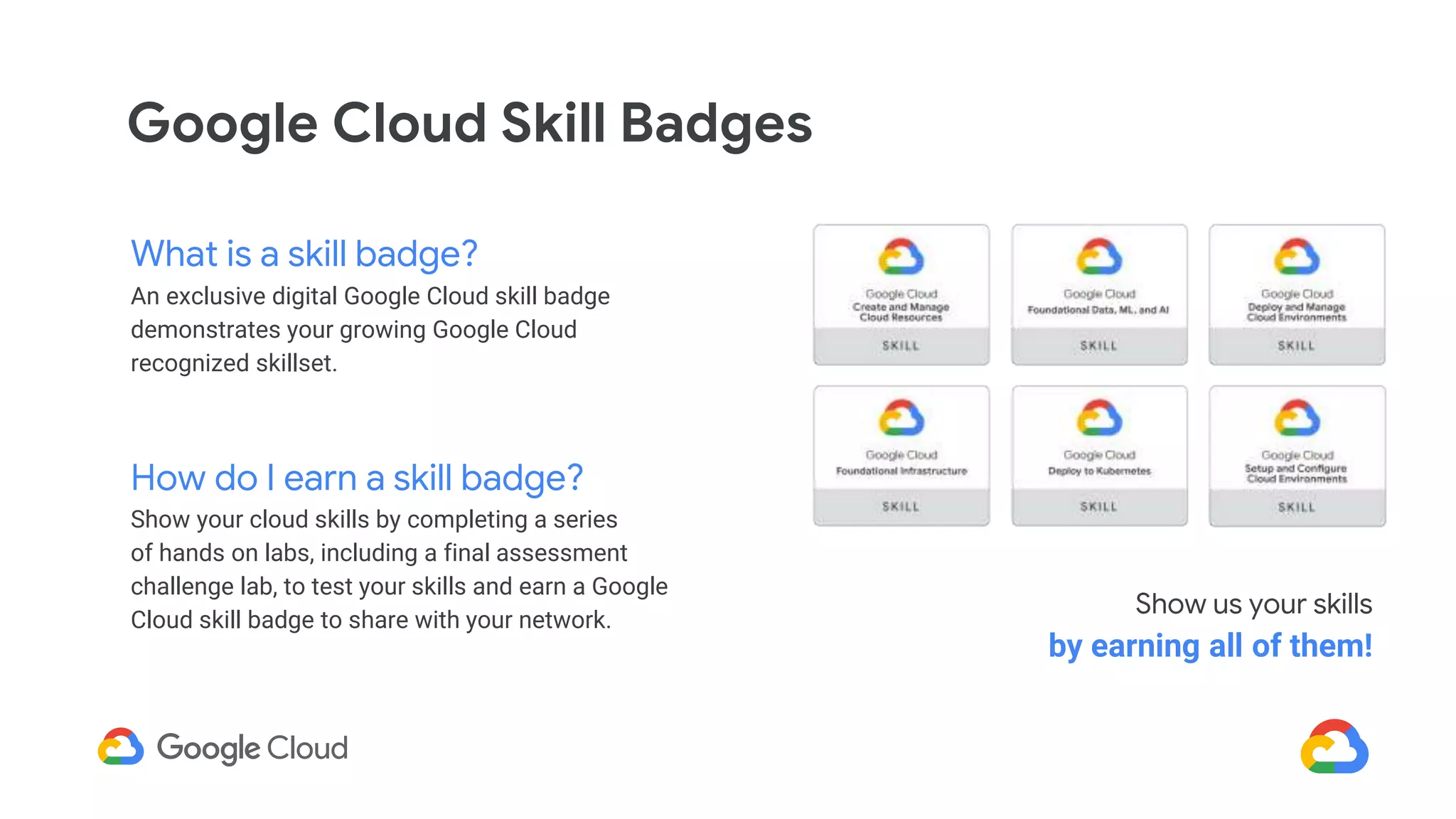 Google Cloud Skill Badges
What is a skill badge?
An exclusive digital Google Cloud skill badge
demonstrates your growing Google Cloud
recognized skillset.
How do I earn a skill badge?
Show your cloud skills by completing a series
of hands on labs, including a final assessment
challenge lab, to test your skills and earn a Google
Cloud skill badge to share with your network.
Show us your skills
by earning all of them!
 