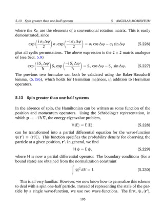 5.13 Spin greater than one-half systems                    5 ANGULAR MOMENTUM

where the Rkl are the elements of a conventional rotation matrix. This is easily
demonstrated, since
               i σ3 ∆ϕ        −i σ3 ∆ϕ
        exp            σ1 exp          = σ1 cos ∆ϕ − σ2 sin ∆ϕ              (5.226)
                  2               2
plus all cyclic permutations. The above expression is the 2 × 2 matrix analogue
of (see Sect. 5.9)
              i Sz ∆ϕ        −i Sz ∆ϕ
        exp           Sx exp          = Sx cos ∆ϕ − Sy sin ∆ϕ.              (5.227)
                 ¯
                 h               ¯
                                 h
The previous two formulae can both be validated using the Baker-Hausdorff
lemma, (5.156), which holds for Hermitian matrices, in addition to Hermitian
operators.


5.13 Spin greater than one-half systems

In the absence of spin, the Hamiltonian can be written as some function of the
position and momentum operators. Using the Schr¨dinger representation, in
                                                    o
which p → −i ¯ , the energy eigenvalue problem,
              h
                                     H |E = E |E ,                          (5.228)
can be transformed into a partial differential equation for the wave-function
ψ(r ) ≡ r |E . This function speciﬁes the probability density for observing the
particle at a given position, r . In general, we ﬁnd
                                          H ψ = E ψ,                        (5.229)
where H is now a partial differential operator. The boundary conditions (for a
bound state) are obtained from the normalization constraint

                                          |ψ|2 dV = 1.                      (5.230)


    This is all very familiar. However, we now know how to generalize this scheme
to deal with a spin one-half particle. Instead of representing the state of the par-
ticle by a single wave-function, we use two wave-functions. The ﬁrst, ψ+ (r ),

                                             105
 
