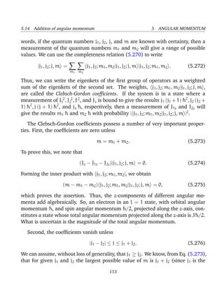 5.14 Addition of angular momentum                                            5 ANGULAR MOMENTUM

words, if the quantum numbers j1 , j2 , j, and m are known with certainty, then a
measurement of the quantum numbers m1 and m2 will give a range of possible
values. We can use the completeness relation (5.270) to write

        |j1 , j2 ; j, m =           j1 , j2 ; m1 , m2 |j1 , j2 ; j, m |j1 , j2 ; m1 , m2 .   (5.272)
                            m1 m2

Thus, we can write the eigenkets of the ﬁrst group of operators as a weighted
sum of the eigenkets of the second set. The weights, j1 , j2 ; m1 , m2 |j1 , j2 ; j, m ,
are called the Clebsch-Gordon coefﬁcients. If the system is in a state where a
measurement of J12 , J22 , J 2 , and Jz is bound to give the results j1 (j1 + 1) ¯ 2 , j2 (j2 +
                                                                                   h
     2             2
1) ¯ , j (j + 1) ¯ , and jz ¯ , respectively, then a measurement of J1z and J2z will
   h             h           h
give the results m1 ¯ and m2 ¯ with probability | j1 , j2 ; m1 , m2 |j1 , j2 ; j, m |2 .
                      h            h

   The Clebsch-Gordon coefﬁcients possess a number of very important proper-
ties. First, the coefﬁcients are zero unless

                                          m = m 1 + m2 .                                     (5.273)

To prove this, we note that

                               (Jz − J1z − J2z )|j1 , j2 ; j, m = 0.                         (5.274)

Forming the inner product with j1 , j2 ; m1 , m2 |, we obtain

                      (m − m1 − m2 ) j1 , j2 ; m1 , m2 |j1 , j2 ; j, m = 0,                  (5.275)

which proves the assertion. Thus, the z-components of different angular mo-
menta add algebraically. So, an electron in an l = 1 state, with orbital angular
momentum ¯ , and spin angular momentum ¯ /2, projected along the z-axis, con-
              h                              h
stitutes a state whose total angular momentum projected along the z-axis is 3¯ /2.
                                                                             h
What is uncertain is the magnitude of the total angular momentum.

   Second, the coefﬁcients vanish unless

                                     |j1 − j2 | ≤ j ≤ j1 + j2 .                              (5.276)

We can assume, without loss of generality, that j1 ≥ j2 . We know, from Eq. (5.273),
that for given j1 and j2 the largest possible value of m is j1 + j2 (since j1 is the

                                                  113
 