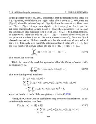 5.14 Addition of angular momentum                                                5 ANGULAR MOMENTUM

largest possible value of m1 , etc.). This implies that the largest possible value of j
is j1 + j2 (since, by deﬁnition, the largest value of m is equal to j). Now, there are
(2 j1 + 1) allowable values of m1 and (2 j2 + 1) allowable values of m2 . Thus, there
are (2 j1 + 1) (2 j2 + 1) independent eigenkets, |j1 , j2 ; m1 , m2 , needed to span the
ket space corresponding to ﬁxed j1 and j2 . Since the eigenkets |j1 , j2 ; j, m span
the same space, they must also form a set of (2 j1 + 1) (2 j2 + 1) independent kets.
In other words, there can only be (2 j1 + 1) (2 j2 + 1) distinct allowable values of
the quantum numbers j and m. For each allowed value of j, there are 2 j + 1
allowed values of m. We have already seen that the maximum allowed value of
j is j1 + j2 . It is easily seen that if the minimum allowed value of j is j1 − j2 then
the total number of allowed values of j and m is (2 j1 + 1) (2 j2 + 1): i.e.,
                               j1 +j2
                                        (2 j + 1) ≡ (2 j1 + 1) (2 j2 + 1).                                (5.277)
                             j=j1 −j2

This proves our assertion.

   Third, the sum of the modulus squared of all of the Clebsch-Gordon coefﬁ-
cients is unity: i.e.,
                                        | j1 , j2 ; m1 , m2 |j1 , j2 ; j, m |2 = 1.                       (5.278)
                             m1 m2

This assertion is proved as follows:
                  j1 , j2 ; j, m|j1 , j2 ; j, m =
                             j1 , j2 ; j, m|j1 , j2 ; m1 , m2 j1 , j2 ; m1 , m2 |j1 , j2 ; j, m
                  m1 m2

                     =             | j1 , j2 ; m1 , m2 |j1 , j2 ; j, m |2 = 1,                            (5.279)
                         m1 m2

where use has been made of the completeness relation (5.270).

   Finally, the Clebsch-Gordon coefﬁcients obey two recursion relations. To ob-
tain these relations we start from
        J± |j1 , j2 ; j, m   = (J± + J± )
                                 1    2                                                                   (5.280)
                                  ×              j1 , j2 ; m1 , m2 |j1 , j2 ; j, m |j1 , j2 ; m1 , m2 .
                                        m1 m2

                                                     114
 