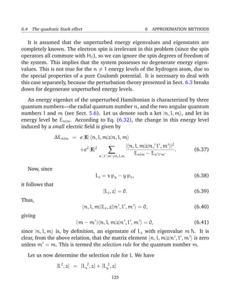 6.4 The quadratic Stark effect                                6 APPROXIMATION METHODS

   It is assumed that the unperturbed energy eigenvalues and eigenstates are
completely known. The electron spin is irrelevant in this problem (since the spin
operators all commute with H1 ), so we can ignore the spin degrees of freedom of
the system. This implies that the system possesses no degenerate energy eigen-
values. This is not true for the n = 1 energy levels of the hydrogen atom, due to
the special properties of a pure Coulomb potential. It is necessary to deal with
this case separately, because the perturbation theory presented in Sect. 6.3 breaks
down for degenerate unperturbed energy levels.

   An energy eigenket of the unperturbed Hamiltonian is characterized by three
quantum numbers—the radial quantum number n, and the two angular quantum
numbers l and m (see Sect. 5.6). Let us denote such a ket |n, l, m , and let its
energy level be Enlm . According to Eq. (6.32), the change in this energy level
induced by a small electric ﬁeld is given by
                  ∆Enlm = e |E| n, l, m|z|n, l, m
                                   2   2             | n, l, m|z|n, l , m |2
                               +e |E|                                        .   (6.37)
                                      n ,l ,m =n,l,m
                                                         Enlm − En l m

   Now, since
                                       Lz = x p y − y p x ,                      (6.38)
it follows that
                                            [Lz , z] = 0.                        (6.39)
Thus,
                                 n, l, m|[Lz , z]|n , l , m = 0,                 (6.40)
giving
                             (m − m ) n, l, m|z|n , l , m = 0,                   (6.41)
since |n, l, m is, by deﬁnition, an eigenstate of Lz with eigenvalue m ¯ . It is
                                                                           h
clear, from the above relation, that the matrix element n, l, m|z|n , l , m is zero
unless m = m. This is termed the selection rule for the quantum number m.

   Let us now determine the selection rule for l. We have
                   [L2 , z] = [Lx2 , z] + [Ly2 , z]

                                                125
 