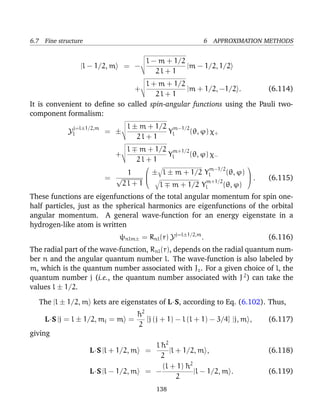 6.7 Fine structure                                          6 APPROXIMATION METHODS


                                         l − m + 1/2
                 |l − 1/2, m     = −                 |m − 1/2, 1/2
                                            2l + 1
                                   l + m + 1/2
                                     +         |m + 1/2, −1/2 .        (6.114)
                                      2l + 1
It is convenient to deﬁne so called spin-angular functions using the Pauli two-
component formalism:
              j=l±1/2,m          l ± m + 1/2 m−1/2
            Yl            = ±               Yl     (θ, ϕ) χ+
                                    2l + 1
                                 l    m + 1/2 m+1/2
                             +               Yl     (θ, ϕ) χ−
                                     2l + 1
                                                               m−1/2
                                                                        
                              1      ± l ± m + 1/2 Yl     (θ, ϕ)
                          = √       
                                                    m+1/2
                                                                         .
                                                                         
                                                                              (6.115)
                             2l + 1    l m + 1/2 Yl       (θ, ϕ)
These functions are eigenfunctions of the total angular momentum for spin one-
half particles, just as the spherical harmonics are eigenfunctions of the orbital
angular momentum. A general wave-function for an energy eigenstate in a
hydrogen-like atom is written
                               ψnlm± = Rnl (r) Y j=l±1/2,m .                  (6.116)
The radial part of the wave-function, Rnl (r), depends on the radial quantum num-
ber n and the angular quantum number l. The wave-function is also labeled by
m, which is the quantum number associated with Jz . For a given choice of l, the
quantum number j (i.e., the quantum number associated with J 2 ) can take the
values l ± 1/2.

   The |l ± 1/2, m kets are eigenstates of L·S, according to Eq. (6.102). Thus,
                                ¯2
                                h
     L·S |j = l ± 1/2, mj = m =    [j (j + 1) − l (l + 1) − 3/4] |j, m ,      (6.117)
                                2
giving
                                           l¯2
                                            h
                     L·S |l + 1/2, m     =      |l + 1/2, m ,                 (6.118)
                                            2
                                             (l + 1) ¯ 2
                                                      h
                     L·S |l − 1/2, m     = −             |l − 1/2, m .        (6.119)
                                                   2
                                             138
 
