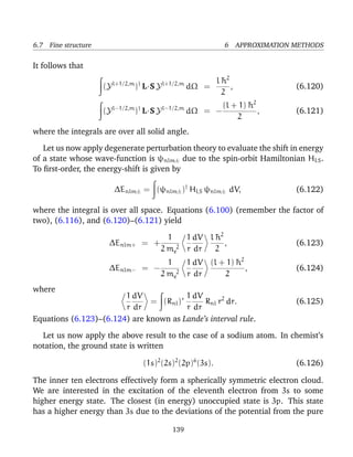 6.7 Fine structure                                              6 APPROXIMATION METHODS

It follows that

                          l+1/2,m †         l+1/2,m        l¯2
                                                            h
                     (Y          ) L·S Y              dΩ =     ,                (6.120)
                                                            2
                          l−1/2,m †         l−1/2,m          (l + 1) ¯ 2
                                                                     h
                     (Y          ) L·S Y              dΩ = −             ,      (6.121)
                                                                 2
where the integrals are over all solid angle.

   Let us now apply degenerate perturbation theory to evaluate the shift in energy
of a state whose wave-function is ψnlm± due to the spin-orbit Hamiltonian HLS .
To ﬁrst-order, the energy-shift is given by

                          ∆Enlm± = (ψnlm± )† HLS ψnlm± dV,                      (6.122)

where the integral is over all space. Equations (6.100) (remember the factor of
two), (6.116), and (6.120)–(6.121) yield

                                            1   1 dV l ¯ 2
                                                       h
                      ∆Enlm+          = +                  ,                    (6.123)
                                          2 me2 r dr   2
                                            1   1 dV (l + 1) ¯ 2
                                                             h
                      ∆Enlm−          = −                        ,              (6.124)
                                          2 me2 r dr     2
where
                        1 dV             1 dV
                               = (Rnl )∗      Rnl r2 dr.                        (6.125)
                        r dr             r dr
Equations (6.123)–(6.124) are known as Lande’s interval rule.

  Let us now apply the above result to the case of a sodium atom. In chemist’s
notation, the ground state is written

                                      (1s)2 (2s)2 (2p)6 (3s).                   (6.126)

The inner ten electrons effectively form a spherically symmetric electron cloud.
We are interested in the excitation of the eleventh electron from 3s to some
higher energy state. The closest (in energy) unoccupied state is 3p. This state
has a higher energy than 3s due to the deviations of the potential from the pure

                                               139
 