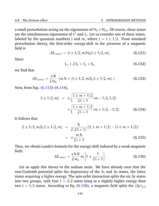 6.8 The Zeeman effect                                      6 APPROXIMATION METHODS

a small perturbation acting on the eigenstates of H0 + HLS . Of course, these states
are the simultaneous eigenstates of J 2 and Jz . Let us consider one of these states,
labeled by the quantum numbers j and m, where j = l ± 1/2. From standard
perturbation theory, the ﬁrst-order energy-shift in the presence of a magnetic
ﬁeld is
                      ∆Enlm± = l ± 1/2, m|HB |l ± 1/2, m .                  (6.131)
Since
                                  Lz + 2 S z = Jz + Sz ,                     (6.132)
we ﬁnd that
                         eB
           ∆Enlm± =          (m ¯ + l ± 1/2, m|Sz |l ± 1/2, m ) .
                                h                                            (6.133)
                        2 me
Now, from Eqs. (6.113)–(6.114),

                                        l ± m + 1/2
                  |l ± 1/2, m    = ±                |m − 1/2, 1/2
                                           2l + 1
                                       l    m + 1/2
                                   +                |m + 1/2, −1/2 .         (6.134)
                                           2l + 1
It follows that
                                         ¯
                                         h
     l ± 1/2, m|Sz |l ± 1/2, m    =             [(l ± m + 1/2) − (l    m + 1/2)]
                                    2 (2 l + 1)
                                       m¯  h
                                  = ±         .                              (6.135)
                                      2l + 1
Thus, we obtain Lande’s formula for the energy-shift induced by a weak magnetic
ﬁeld:
                                  e¯ B
                                    h             1
                        ∆Enlm± =        m 1±            .               (6.136)
                                  2 me          2l + 1

   Let us apply this theory to the sodium atom. We have already seen that the
non-Coulomb potential splits the degeneracy of the 3s and 3p states, the latter
states acquiring a higher energy. The spin-orbit interaction splits the six 3p states
into two groups, with four j = 3/2 states lying at a slightly higher energy than
two j = 1/2 states. According to Eq. (6.136), a magnetic ﬁeld splits the (3p)3/2

                                           141
 