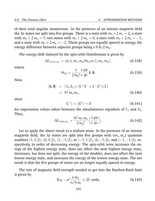 6.8 The Zeeman effect                                     6 APPROXIMATION METHODS

of their total angular momentum. In the presence of an intense magnetic ﬁeld
the 3p states are split into ﬁve groups. There is a state with ml + 2 ms = 2, a state
with ml + 2 ms = 1, two states with ml + 2 ms = 0, a state with ml + 2 ms = −1,
and a state with ml + 2 ms = −2. These groups are equally spaced in energy, the
energy difference between adjacent groups being e ¯ B/2 me .
                                                       h

  The energy-shift induced by the spin-orbit Hamiltonian is given by
                    ∆Enl ml ms = n, l, ml , ms |HLS |n, l, ml , ms ,        (6.138)
where
                                         1 1 dV
                               HLS =              L·S.                      (6.139)
                                       2 me2 r dr
Now,
                        L·S   =    Lz Sz + (L+ S− + L− S+ )/2
                              = ¯ 2 ml ms ,
                                h                                           (6.140)
since
                                    L± = S ± = 0                            (6.141)
for expectation values taken between the simultaneous eigenkets of Lz and Sz .
Thus,
                                     ¯ 2 ml ms 1 dV
                                     h
                         ∆Enlml ms =                .                 (6.142)
                                       2 me2   r dr

   Let us apply the above result to a sodium atom. In the presence of an intense
magnetic ﬁeld, the 3p states are split into ﬁve groups with (ml , ms ) quantum
numbers (1, 1/2), (0, 1/2), (1, −1/2), or (−1, 1/2), (0, −1/2), and (−1, −1/2), re-
spectively, in order of decreasing energy. The spin-orbit term increases the en-
ergy of the highest energy state, does not affect the next highest energy state,
decreases, but does not split, the energy of the doublet, does not affect the next
lowest energy state, and increases the energy of the lowest energy state. The net
result is that the ﬁve groups of states are no longer equally spaced in energy.

    The sort of magnetic ﬁeld-strength needed to get into the Paschen-Bach limit
is given by
                                     e me
                           BPB ∼ α2          25 tesla.                  (6.143)
                                     0 h a0

                                          143
 