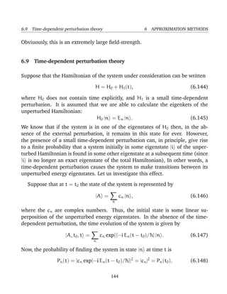 6.9 Time-dependent perturbation theory                       6 APPROXIMATION METHODS

Obviuously, this is an extremely large ﬁeld-strength.


6.9 Time-dependent perturbation theory

Suppose that the Hamiltonian of the system under consideration can be written

                                   H = H0 + H1 (t),                           (6.144)

where H0 does not contain time explicitly, and H1 is a small time-dependent
perturbation. It is assumed that we are able to calculate the eigenkets of the
unperturbed Hamiltonian:
                               H0 |n = En |n .                        (6.145)
We know that if the system is in one of the eigenstates of H0 then, in the ab-
sence of the external perturbation, it remains in this state for ever. However,
the presence of a small time-dependent perturbation can, in principle, give rise
to a ﬁnite probability that a system initially in some eigenstate |i of the unper-
turbed Hamiltonian is found in some other eigenstate at a subsequent time (since
|i is no longer an exact eigenstate of the total Hamiltonian), In other words, a
time-dependent perturbation causes the system to make transitions between its
unperturbed energy eigenstates. Let us investigate this effect.

   Suppose that at t = t0 the state of the system is represented by

                                   |A =           cn |n ,                     (6.146)
                                             n

where the cn are complex numbers. Thus, the initial state is some linear su-
perposition of the unperturbed energy eigenstates. In the absence of the time-
dependent perturbation, the time evolution of the system is given by

                    |A, t0 , t =       cn exp([−i En (t − t0 )/¯ ] |n .
                                                               h              (6.147)
                                   n

Now, the probability of ﬁnding the system in state |n at time t is

                Pn (t) = |cn exp[−i En (t − t0 )/¯ ]|2 = |cn |2 = Pn (t0 ).
                                                 h                            (6.148)

                                            144
 