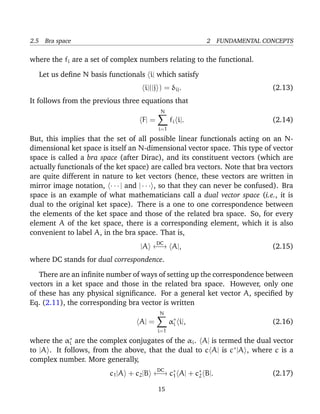 2.5 Bra space                                             2 FUNDAMENTAL CONCEPTS

where the fi are a set of complex numbers relating to the functional.

  Let us deﬁne N basis functionals i| which satisfy
                                     i|(|j ) = δij .                          (2.13)
It follows from the previous three equations that
                                            N
                                    F| =         fi i|.                       (2.14)
                                           i=1
But, this implies that the set of all possible linear functionals acting on an N-
dimensional ket space is itself an N-dimensional vector space. This type of vector
space is called a bra space (after Dirac), and its constituent vectors (which are
actually functionals of the ket space) are called bra vectors. Note that bra vectors
are quite different in nature to ket vectors (hence, these vectors are written in
mirror image notation, · · · | and | · · · , so that they can never be confused). Bra
space is an example of what mathematicians call a dual vector space (i.e., it is
dual to the original ket space). There is a one to one correspondence between
the elements of the ket space and those of the related bra space. So, for every
element A of the ket space, there is a corresponding element, which it is also
convenient to label A, in the bra space. That is,
                                           DC
                                   |A ←→ A|,                                  (2.15)
where DC stands for dual correspondence.

   There are an inﬁnite number of ways of setting up the correspondence between
vectors in a ket space and those in the related bra space. However, only one
of these has any physical signiﬁcance. For a general ket vector A, speciﬁed by
Eq. (2.11), the corresponding bra vector is written
                                           N
                                   A| =          α∗ i|,
                                                  i                           (2.16)
                                           i=1

where the  α∗
            i  are the complex conjugates of the αi . A| is termed the dual vector
to |A . It follows, from the above, that the dual to c A| is c∗ |A , where c is a
complex number. More generally,
                                           DC
                         c1 |A + c2 |B ←→ c∗ A| + c∗ B|.
                                           1       2                          (2.17)

                                           15
 