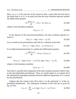 6.12 The Dyson series                                             6 APPROXIMATION METHODS

Here, |A, t0 , t is the state ket of the system at time t, given that the state ket at
the initial time t0 is |A . It is easily seen that the time evolution operator satisﬁes
the differential equation
                          ∂U(t0 , t)
                           i¯
                            h        = (H0 + H1 ) U(t0 , t),                      (6.183)
                             ∂t
subject to the boundary condition
                                         U(t0 , t0 ) = 1.                         (6.184)

  In the absence of the external perturbation, the time evolution operator re-
duces to
                       U(t0 , t) = exp[−i H0 (t − t0 )/¯ ].
                                                       h              (6.185)
Let us switch on the perturbation and look for a solution of the form
                        U(t0 , t) = exp[−i H0 (t − t0 )/¯ ] UI (t0 , t).
                                                        h                         (6.186)
It is readily demonstrated that UI satisﬁes the differential equation
                                ∂UI (t0 , t)
                           i¯
                            h                = HI (t0 , t) UI (t0 , t),           (6.187)
                                   ∂t
where
        HI (t0 , t) = exp[+i H0 (t − t0 )/¯ ] H1 exp[−i H0 (t − t0 )/¯ ],
                                          h                          h            (6.188)
subject to the boundary condition
                                        UI (t0 , t0 ) = 1.                        (6.189)
Note that UI speciﬁes that component of the time evolution operator which is due
to the time-dependent perturbation. Thus, we would expect UI to contain all of
the information regarding transitions between different eigenstates of H 0 caused
by the perturbation.

  Suppose that the system starts off at time t0 in the eigenstate |i of the un-
perturbed Hamiltonian. The subsequent evolution of the state ket is given by
Eq. (6.149),
                |i, t0 , t = cm (t) exp[−i Em (t − t0 )/¯ ] |m .
                                                        h               (6.190)
                                  m

                                               151
 