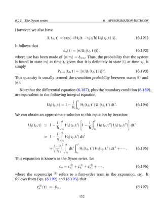 6.12 The Dyson series                                                     6 APPROXIMATION METHODS

However, we also have

                      |i, t0 , t = exp[−i H0 (t − t0 )/¯ ] UI (t0 , t) |i .
                                                       h                                              (6.191)

It follows that
                                      cn (t) = n|UI (t0 , t)|i ,                                      (6.192)
where use has been made of n|m = δnm . Thus, the probability that the system
is found in state |n at time t, given that it is deﬁnitely in state |i at time t 0 , is
simply
                          Pi→n (t0 , t) = | n|UI (t0 , t)|i |2 .             (6.193)
This quantity is usually termed the transition probability between states |i and
|n .

   Note that the differential equation (6.187), plus the boundary condition (6.189),
are equivalent to the following integral equation,
                                                  t
                                        i
                      UI (t0 , t) = 1 −               HI (t0 , t ) UI (t0 , t ) dt .                  (6.194)
                                        ¯
                                        h        t0

We can obtain an approximate solution to this equation by iteration:
                                  t                              t
                                                                                              
                           i                           i
        UI (t0 , t)     1−           HI (t0 , t ) 1 −                HI (t0 , t ) UI (t0 , t ) dt
                           ¯
                           h      t0                   ¯
                                                       h         t0
                                  t
                           i
                        1−             HI (t0 , t ) dt
                           ¯
                           h      t0
                                  2     t        t
                          −i
                        +                   dt        HI (t0 , t ) HI (t0 , t ) dt + · · · .          (6.195)
                          ¯
                          h            t0        t0

This expansion is known as the Dyson series. Let

                               cn = c(0) + c(1) + c(2) + · · · ,
                                     n      n      n                                                  (6.196)

where the superscript (1) refers to a ﬁrst-order term in the expansion, etc. It
follows from Eqs. (6.192) and (6.195) that

               c(0) (t) = δin ,
                n                                                                                     (6.197)

                                                      152
 