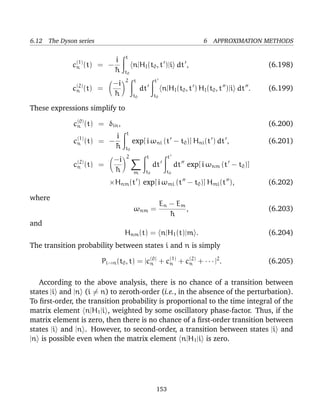 6.12 The Dyson series                                                  6 APPROXIMATION METHODS

                                  t
                            i
             c(1) (t)
              n         = −            n|HI (t0 , t )|i dt ,                                 (6.198)
                            ¯
                            h     t0
                                  2    t          t
                             −i
             c(2) (t)
              n         =                   dt          n|HI (t0 , t ) HI (t0 , t )|i dt .   (6.199)
                             ¯
                             h         t0         t0

These expressions simplify to
               (0)
              cn (t) = δin ,                                                                 (6.200)
                                  t
               (1)          i
              cn (t)    = −            exp[ i ωni (t − t0 )] Hni (t ) dt ,                   (6.201)
                            ¯
                            h     t0
                                  2          t            t
               (2)           −i
              cn (t)    =                         dt          dt exp[ i ωnm (t − t0 )]
                             ¯
                             h         m     t0          t0

                            ×Hnm (t ) exp[ i ωmi (t − t0 )] Hmi (t ),                        (6.202)

where
                                                       En − E m
                                       ωnm =                    ,                            (6.203)
                                                          ¯
                                                          h
and
                                  Hnm (t) = n|H1 (t)|m .                                     (6.204)
The transition probability between states i and n is simply

                        Pi→n (t0 , t) = |c(0) + c(1) + c(2) + · · · |2 .
                                          n      n      n                                    (6.205)

   According to the above analysis, there is no chance of a transition between
states |i and |n (i = n) to zeroth-order (i.e., in the absence of the perturbation).
To ﬁrst-order, the transition probability is proportional to the time integral of the
matrix element n|H1 |i , weighted by some oscillatory phase-factor. Thus, if the
matrix element is zero, then there is no chance of a ﬁrst-order transition between
states |i and |n . However, to second-order, a transition between states |i and
|n is possible even when the matrix element n|H1 |i is zero.




                                                   153
 